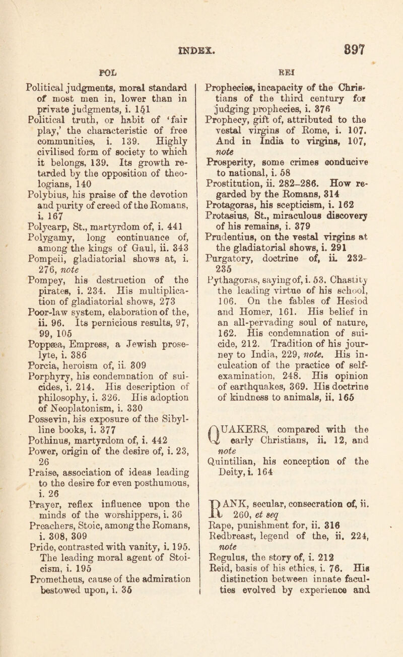 POL Political judgments, moral standard of most men in, lower than in private judgments, i. 151 Political truth, or habit of ‘fair play,’ the chaiacteristic of free communities, i. 139. Highly civilised form of society to which it belongs, 139. Its growth re¬ tarded by the opposition of theo¬ logians, 140 Polybius, his praise of the devotion and purity of creed of the Romans, i. 167 Polycarp, St., martyrdom of, i. 441 Polygamy, long continuance of, among the kings of Gaul, ii. 343 Pompeii, gladiatorial shows at, i. 276, note Pompey, his destruction of the pirates, i. 234. His multiplica¬ tion of gladiatorial shows, 273 Poor-law system, elaboration of the, ii. 96. Its pernicious results, 97, 99, 105 Poppsea, Empress, a Jewish prose¬ lyte, i. 386 Porcia, heroism of, ii, 309 Porphyry, his condemnation of sui¬ cides, i. 214. His description of philosophy, i. 326. His adoption of Neoplatonism, i. 330 Possevin, his exposure of the Sibyl¬ line books, i. 377 Pothinus, martyrdom of, i. 442 Power, origin of the desire of, i. 23, 26 Praise, association of ideas leading to the desire for even posthumous, i. 26 Prayer, reflex influence upon the minds of the worshippers, i. 36 Preachers, Stoic, among the Romans, i. 308, 309 Pride, contrasted with vanity, i. 195. The leading moral agent of Stoi¬ cism, i. 195 Prometheus, cause of the admiration bestowed upon, i. 36 REI Prophecies, incapacity of the Chris¬ tians of the third century for judging prophecies, i. 376 Prophecy, gift of, attributed to the vestal virgins of Rome, i. 107. And in India to virgins, 107, note Prosperity, some crimes conducive to national, i. 58 Prostitution, ii. 282-286. How re¬ garded by the Romans, 314 Protagoras, his scepticism, i. 162 Protasius, St., miraculous discovery of his remains, i. 379 Prudentius, on the vestal virgins at the gladiatorial shows, i. 291 Purgatory, doctrine of, ii. 232 235 Pythagoras, saying of, i. 53. Chastity the leading virtue of his school, 106. On the fables of Hesiod and Homer, 161. His belief in an all-pervading soul of nature, 162. His condemnation of sui¬ cide, 212. Tradition of his jour¬ ney to India, 229, note. His in¬ culcation of the practice of self- examination, 248. His opinion of earthquakes, 369. His doctrine of kindnoss to animals, ii. 165 QUAKERS, compared with the early Christians, ii. 12, and note Quintilian, his conception of the Deity, i. 164 ANK, secular, consecration of, ii. 260, et seq Rape, punishment for, ii. 318 Redbreast, legend of the, ii. 224, note Regulus, the story of, i. 212 Reid, basis of his ethics, i. 76. His distinction between innate facul¬ ties evolved by experience and