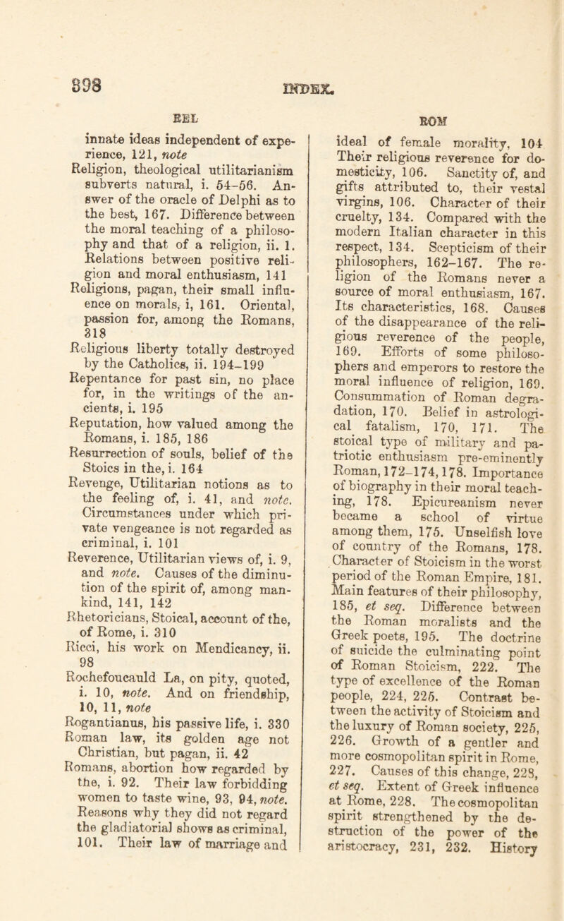 BEL innate ideas independent of expe¬ rience, 121, note Religion, theological utilitarianism subverts natural, i. 54-56. An¬ swer of the oracle of Delphi as to the best, 167. Difference between the moral teaching of a philoso¬ phy and that of a religion, ii. 1. Relations between positive reli¬ gion and moral enthusiasm, 141 Religions, pagan, their small influ¬ ence on morals, i, 161. Oriental, passion for, among the Romans. 318 Religious liberty totally destroyed by the Catholics, ii. 194-199 Repentance for past sin, no place for, in the writings of the an¬ cients, i. 195 Reputation, how valued among the Romans, i. 185, 186 Resurrection of souls, belief of the Stoics in the, i. 164 Revenge, Utilitarian notions as to the feeling of, i. 41, and note. Circumstances under which pri¬ vate vengeance is not regarded as criminal, i. 101 Reverence, Utilitarian views of, i. 9, and note. Causes of the diminu¬ tion of the spirit of, among man¬ kind, 141, 142 Rhetoricians, Stoical, account of the, of Rome, i. 310 Ricci, his work on Mendicancy, ii. v 98 Rochefoucauld La, on pity, quoted, i. 10, note. And on friendship, 10, 11, note Rogantianus, his passive life, i. 330 Roman law, its golden age not Christian, but pagan, ii. 42 Romans, abortion how regarded by the, i. 92. Their law forbidding women to taste wine, 93, 04, note. Reasons why they did not regard the gladiatorial shows as criminal, 101. Their law of marriage and BOM ideal of female morality, 104 The^r religious reverence for do¬ mesticity, 106. Sanctity of, and gifts attributed to, their vestal virgins, 106. Character of their cruelty, 134. Compared with the modern Italian character in this respect, 134. Scepticism of their philosophers, 162-167. The re¬ ligion of the Romans never a source of moral enthusiasm, 167. Its characteristics, 168. Causes of the disappearance of the reli¬ gious reverence of the people, 169. Efforts of some philoso¬ phers and emperors to restore the moral influence of religion, 169. Consummation of Roman degra¬ dation, 170. Belief in astrologi¬ cal fatalism, 170, 171. The stoical type of military and pa¬ triotic enthusiasm pre-eminently Roman, 172-174,178. Importance of biography in their moral teach¬ ing, 178. Epicureanism never became a school of virtue among them, 175. Unselfish love of country of the Romans, 178. Character of Stoicism in the worst period of the Roman Empire, 181. Main features of their philosophy, 185, et seq. Difference between the Roman moralists and the Greek poets, 195. The doctrine of suicide the culminating point of Roman Stoicism, 222. The type of excellence of the Roman people, 224, 225. Contrast be¬ tween the activity of Stoicism and the luxury of Roman society, 225, 226. Growth of a gentler and more cosmopolitan spirit in Rome, 227. Causes of this change, 228, et seq. Extent of Greek influence at Rome, 228. The cosmopolitan spirit strengthened by the de¬ struction of the power of the aristocracy, 231, 232. History