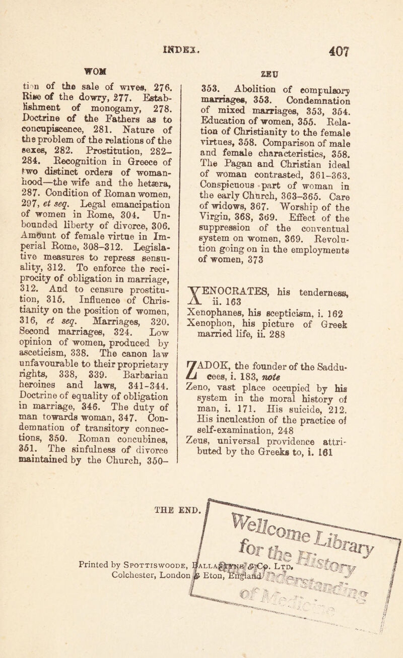 WOM tPn of the sale of wives, 276. Rifcfe of the dowry, 277. Estab¬ lishment of monogamy, 278. Doctrine of the Fathers as to concupiscence, 281. Nature of the problem of the relations of the sexes, 282. Prostitution, 282- 284. Recognition in Greece of £wo distinct orders of woman¬ hood—the wife and the hetaera, 287. Condition of Roman women, 297, et seq. Legal emancipation of women in Rome, 304. Un¬ bounded liberty of divorce, 306. Amount of female virtue in Im¬ perial Rome, 308-312. Legisla¬ tive measures to repress sensu¬ ality, 312. To enforce the reci¬ procity of obligation in marriage, 312. And to censure prostitu¬ tion, 316. Influence of Chris¬ tianity on the position of women, 316, et seq. Marriages, 320. Second marriages, 324. Low opinion of women, produced by asceticism, 338. The canon law unfavourable to their proprietary rights, 338, 339. Barbarian heroines and laws, 341-344. Doctrine of equality of obligation in marriage, 346. The duty of man towards woman, 347. Con¬ demnation of transitory connec¬ tions, 350. Roman concubines, 351. The sinfulness of divorce maintained by the Church, 350- ZEU 353. Abolition of compulsory marriages, 353. Condemnation of mixed marriages, 353, 354. Education of women, 355. Rela¬ tion of Christianity to the female virtues, 358. Comparison of male and female characteristics, 358. The Pagan and Christian ideal of woman contrasted, 361-363. Conspicuous part of woman in the early Church, 363-365. Care of widows, 367. Worship of the Virgin, 368, 369. Effect of the suppression of the conventual system on women, 369. Revolu¬ tion going on in the employments of women, 373 XENOCRATES, his tenderness, ii. 163 Xenophanes, his scepticism, i. 162 Xenophon, his picture of Greek married life, ii. 288 ZADOK, the founder of the Saddu- cees, i. 183, note Zeno, vast place occupied by his system in the moral history of man, i. 171. His suicide, 212. His inculcation of the practice of self-examination, 248 Zens, universal providence attri¬ buted by the Greeks to, i. 161 THE END. Printed by Spottiswoode, Colchester, London