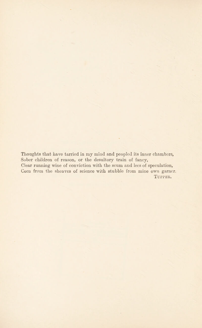 Thoughts that have tarried in my mind and peopled its inner chambers, Sober children of reason, or the desultory train of fancy, Clear running wine of conviction with the scum and lees of speculation, Corn from the sheaves of science with stubble from mine own garner Tupper.