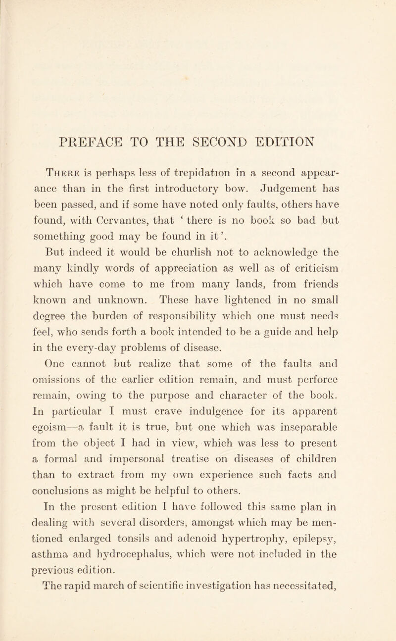There is perhaps less of trepidation in a second appear¬ ance than in the first introductory bow. Judgement has been passed, and if some have noted only faults, others have found, with Cervantes, that ‘ there is no book so bad but something good may be found in it’. But indeed it would be churlish not to acknowledge the many kindly words of appreciation as well as of criticism which have come to me from many lands, from friends known and unknown. These have lightened in no small degree the burden of responsibility which one must needs feel, who sends forth a book intended to be a guide and help in the every-day problems of disease. One cannot but realize that some of the faults and omissions of the earlier edition remain, and must perforce remain, owing to the purpose and character of the book. In particular I must crave indulgence for its apparent egoism—a fault it is true, but one which was inseparable from the object I had in view, which was less to present a formal and impersonal treatise on diseases of children than to extract from my own experience such facts and conclusions as might be helpful to others. In the present edition I have followed this same plan in dealing wit]) several disorders, amongst which may be men¬ tioned enlarged tonsils and adenoid hypertrophy, epileps}^, asthma and hydrocephalus, which were not included in the previous edition. The rapid march of scientific investigation has necessitated,