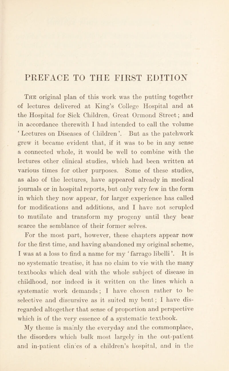 The original plan of this work was the putting together of lectures delivered at King’s College Hospital and at the Hospital for Sick Children, Great Ormond Street; and in accordance therewith I had intended to call the volume ‘ Lectures on Diseases of Children But as the patchwork grew it became evident that, if it was to be in any sense a connected whole, it would be well to combine with the lectures other clinical studies, which had been written at various times for other purposes. Some of these studies, as also of the lectures, have appeared already in medical journals or in hospital reports, but only very few in the form in which they now appear, for larger experience has called for modifications and additions, and I have not scrupled to mutilate and transform my progeny until they bear scarce the semblance of their former selves. For the most part, however, these chapters appear now for the first time, and having abandoned my original scheme, I was at a loss to find a name for my ‘ farrago libelli It is no systematic treatise, it has no claim to vie with the many textbooks which deal with the whole subject of disease in childhood, nor indeed is it written on the lines which a systematic work demands; I have chosen rather to be selective and discursive as it suited my bent; I have dis¬ regarded altogether that sense of proportion and perspective which is of the very essence of a systematic textbook. My theme is mainly the everyday and the commonplace, the disorders which bulk most largely in the out-patient and in-patient climes of a children’s hospital, and in the