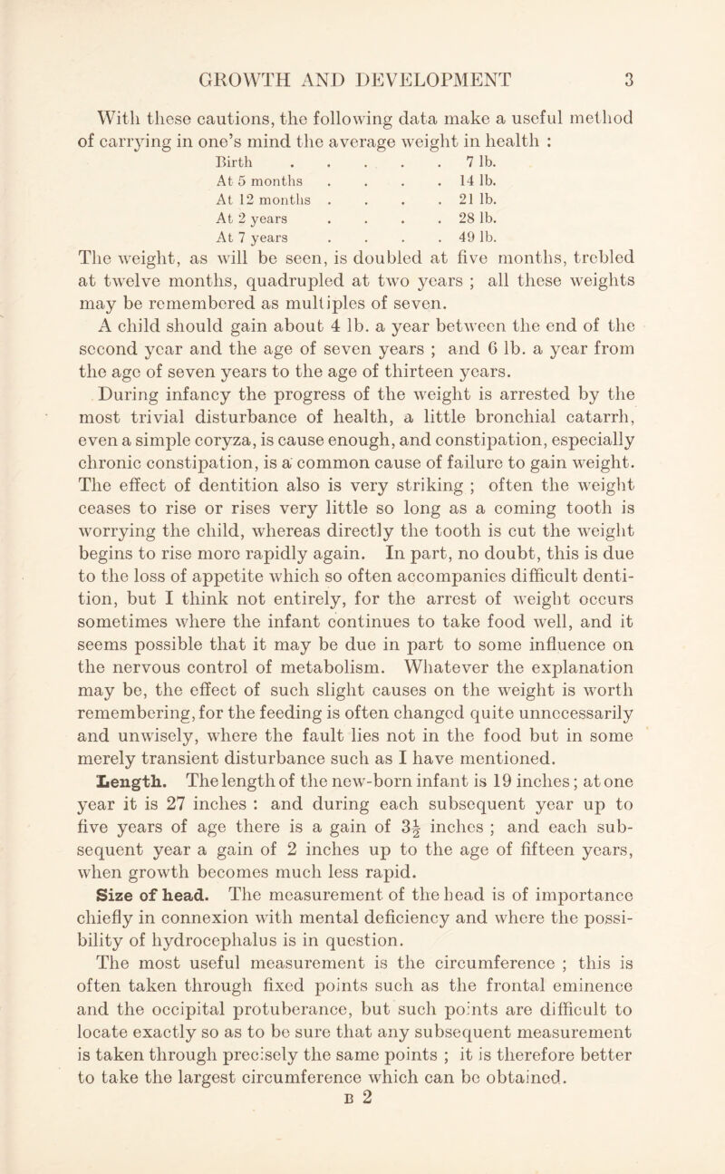 With these cautions, the following data make a useful method of carrying in one’s mind the average weight in health : Birth . . . . . 7 lb. At 5 months . . . . 14 lb. At 12 months . . . . 21 lb. At 2 years . . . . 28 lb. At 7 years . . . 49 lb. The weight, as will be seen, is doubled at live months, trebled at twelve months, quadrupled at two years ; all these weights may be remembered as multiples of seven. A child should gain about 4 lb. a year between the end of the second year and the age of seven years ; and G lb. a year from the age of seven years to the age of thirteen years. During infancy the progress of the weight is arrested by the most trivial disturbance of health, a little bronchial catarrh, even a simple coryza, is cause enough, and constipation, especially chronic constipation, is a common cause of failure to gain weight. The effect of dentition also is very striking ; often the weight ceases to rise or rises very little so long as a coming tooth is worrying the child, whereas directly the tooth is cut the weight begins to rise more rapidly again. In part, no doubt, this is due to the loss of appetite which so often accompanies difficult denti¬ tion, but I think not entirely, for the arrest of weight occurs sometimes where the infant continues to take food well, and it seems possible that it may be due in part to some influence on the nervous control of metabolism. Whatever the explanation may be, the effect of such slight causes on the weight is worth remembering, for the feeding is often changed quite unnecessarily and unwisely, where the fault lies not in the food but in some merely transient disturbance such as I have mentioned. Length. The length of the new-born infant is 19 inches; at one year it is 27 inches : and during each subsequent year up to five years of age there is a gain of 3-| inches ; and each sub¬ sequent year a gain of 2 inches up to the age of fifteen years, when growth becomes much less rapid. Size of head. The measurement of the head is of importance chiefly in connexion with mental deficiency and where the possi¬ bility of hydrocephalus is in question. The most useful measurement is the circumference ; this is often taken through fixed points such as the frontal eminence and the occipital protuberance, but such points are difficult to locate exactly so as to be sure that any subsequent measurement is taken through precisely the same points ; it is therefore better to take the largest circumference which can be obtained. b 2