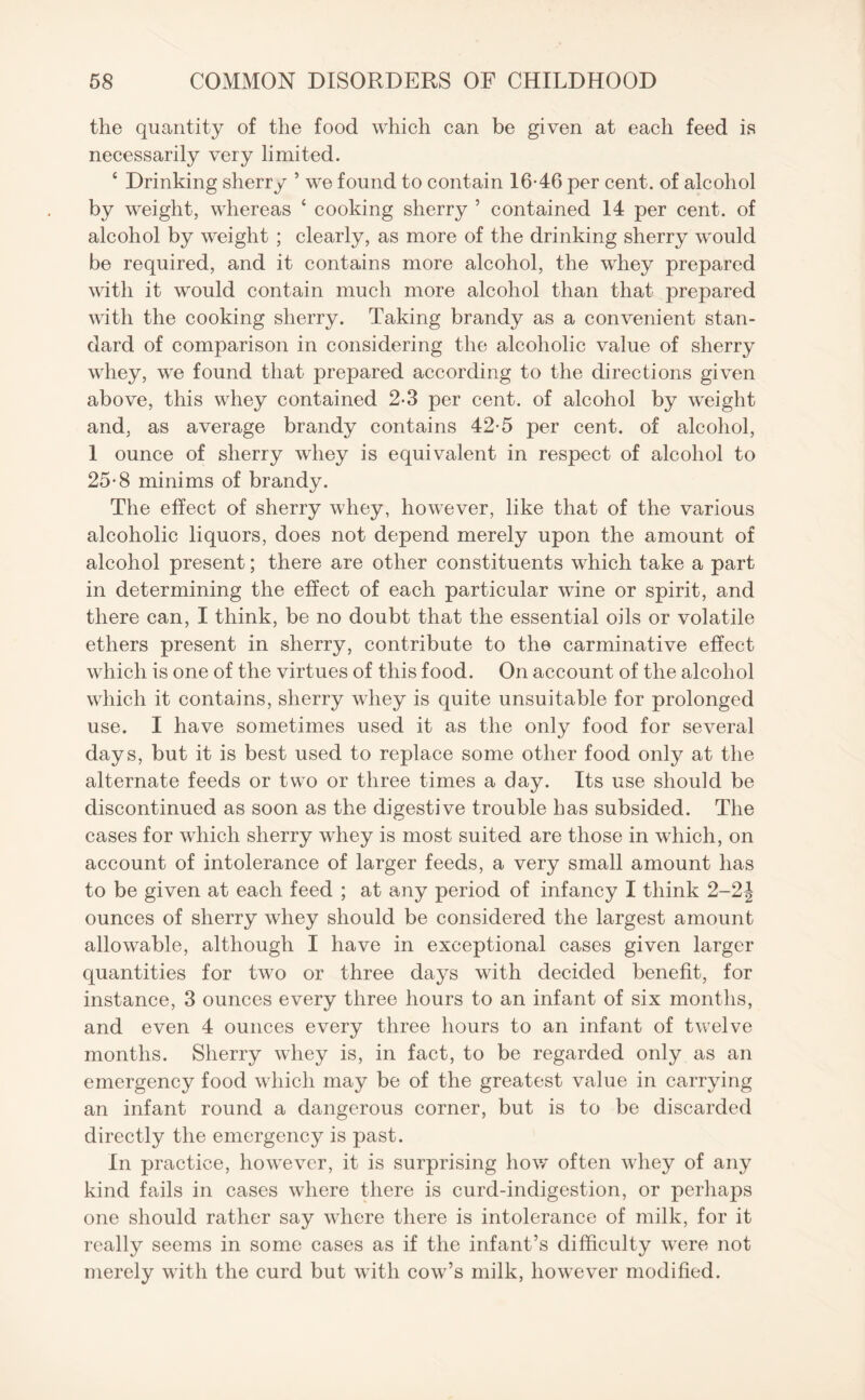 the quantity of the food which can be given at each feed is necessarily very limited. 4 Drinking sherry ’ we found to contain 16*46 per cent, of alcohol by weight, whereas ‘ cooking sherry ’ contained 14 per cent, of alcohol by weight ; clearly, as more of the drinking sherry would be required, and it contains more alcohol, the whey prepared with it would contain much more alcohol than that prepared with the cooking sherry. Taking brandy as a convenient stan¬ dard of comparison in considering the alcoholic value of sherry whey, we found that prepared according to the directions given above, this whey contained 2-3 per cent, of alcohol by weight and, as average brandy contains 42*5 per cent, of alcohol, 1 ounce of sherry whey is equivalent in respect of alcohol to 25*8 minims of brandy. The effect of sherry whey, however, like that of the various alcoholic liquors, does not depend merely upon the amount of alcohol present; there are other constituents which take a part in determining the effect of each particular wine or spirit, and there can, I think, be no doubt that the essential oils or volatile ethers present in sherry, contribute to the carminative effect which is one of the virtues of this food. On account of the alcohol which it contains, sherry whey is quite unsuitable for prolonged use. I have sometimes used it as the only food for several days, but it is best used to replace some other food only at the alternate feeds or two or three times a day. Its use should be discontinued as soon as the digestive trouble has subsided. The cases for which sherry whey is most suited are those in which, on account of intolerance of larger feeds, a very small amount has to be given at each feed ; at any period of infancy I think 2-2\ ounces of sherry whey should be considered the largest amount allowable, although I have in exceptional cases given larger quantities for two or three days with decided benefit, for instance, 3 ounces every three hours to an infant of six months, and even 4 ounces every three hours to an infant of twelve months. Sherry whey is, in fact, to be regarded only as an emergency food which may be of the greatest value in carrying an infant round a dangerous corner, but is to be discarded directly the emergency is past. In practice, however, it is surprising how often whey of any kind fails in cases where there is curd-indigestion, or perhaps one should rather say where there is intolerance of milk, for it really seems in some cases as if the infant’s difficulty were not merely with the curd but with cow’s milk, however modified.