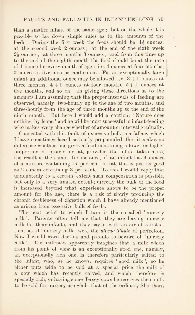 than a smaller infant of the same age ; but on the whole it is possible to lay down simple rules as to the amounts of the feeds. During the first week the feeds should be 1| ounces, at the second week 2 ounces ; at the end of the sixth week 2\ ounces ; at three months 3 ounces ; and from this time up to the end of the eighth month the food should be at the rate of 1 ounce for every month of age : i.e. 4 ounces at four months, 5 ounces at five months, and so on. For an exceptionally large infant an additional ounce may be allowed, i.e. 3+1 ounces at three months, 4 + 1 ounces at four months, 5+1 ounces at five months, and so on. In giving these directions as to the amounts I am assuming that the proper intervals of feeding are observed, namely, two-hourly up to the age of two months, and three-hourly from the age of three months up to the end of the ninth month. But here I would add a caution: 4 Nature does nothing by leaps,’ and he will be most successful in infant-feeding who makes every change whether of amount or interval gradually. Connected with this fault of excessive bulk is a fallacy which I have sometimes heard seriously propounded, that it makes no difference whether one gives a food containing a lower or higher proportion of proteid or fat, provided the infant takes more, the result is the same ; for instance, if an infant has 4 ounces of a mixture containing 1-5 per cent, of fat, this is just as good as 2 ounces containing 3 per cent. To this I would reply that undoubtedly to a certain extent such compensation is possible, but only to a very limited extent; directly the bulk of the food is increased beyond what experience shows to be the proper amount for the age, there is a risk of slowly producing the chronic feebleness of digestion which I have already mentioned as arising from excessive bulk of feeds. The next point to which I turn is the so-called 4 nursery milk ’. Parents often tell me that they are having nursery milk for their infants, and they say it with an air of satisfac¬ tion, as if ‘nursery milk’ were the ultima Thule of perfection. Now I would warn doctors and parents to beware of ‘nursery milk’. The milkman apparently imagines that a milk which from his point of view is an exceptionally good one, namely, an exceptionally rich one, is therefore particularly suited to the infant, who, as he knows, requires 4 good milk ’, so he cither puts aside to be sold at a special price the milk of a cow which has recently calved, and which therefore is specially rich, or having some Jersey cows he reserves their milk to be sold for nursery use while that of the ordinary Shorthorn