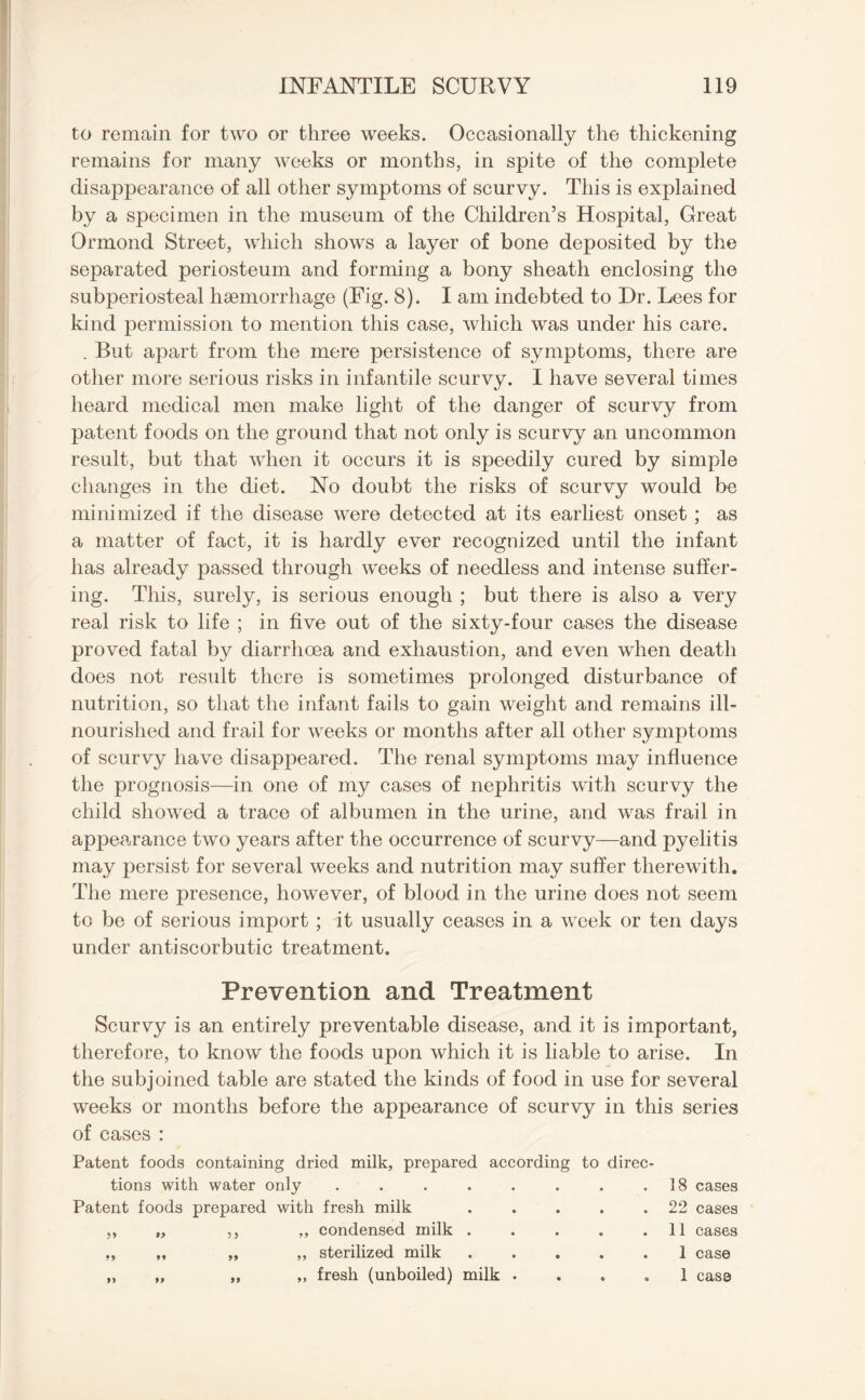 to remain for two or three weeks. Occasionally the thickening remains for many weeks or months, in spite of the complete disappearance of all other symptoms of scurvy. This is explained by a specimen in the museum of the Children’s Hospital, Great Ormond Street, which shows a layer of bone deposited by the separated periosteum and forming a bony sheath enclosing the subperiosteal haemorrhage (Fig. 8). I am indebted to Dr. Lees for kind permission to mention this case, which was under his care. . But apart from the mere persistence of symptoms, there are other more serious risks in infantile scurvy. I have several times heard medical men make light of the danger of scurvy from patent foods on the ground that not only is scurvy an uncommon result, but that when it occurs it is speedily cured by simple changes in the diet. No doubt the risks of scurvy would be minimized if the disease were detected at its earliest onset ; as a matter of fact, it is hardly ever recognized until the infant has already passed through weeks of needless and intense suffer¬ ing. This, surely, is serious enough ; but there is also a very real risk to life ; in five out of the sixty-four cases the disease proved fatal by diarrhoea and exhaustion, and even when death does not result there is sometimes prolonged disturbance of nutrition, so that the infant fails to gain weight and remains ill- nourished and frail for weeks or months after all other symptoms of scurvy have disappeared. The renal symptoms may influence the prognosis—in one of my cases of nephritis with scurvy the child showed a trace of albumen in the urine, and was frail in appearance two years after the occurrence of scurvy—and pyelitis may persist for several weeks and nutrition may suffer therewith. The mere presence, however, of blood in the urine does not seem to be of serious import ; it usually ceases in a week or ten days under antiscorbutic treatment. Prevention and Treatment Scurvy is an entirely preventable disease, and it is important, therefore, to know the foods upon which it is liable to arise. In the subjoined table are stated the kinds of food in use for several weeks or months before the appearance of scurvy in this series of eases : Patent foods containing dried milk, prepared according to direc- tions with water only ..... Patent foods prepared with fresh milk • . 22 cases ,, „ ,, „ condensed milk . • . 11 cases „ „ „ ,, sterilized milk • . 1 case „ „ „ ,, fresh (unboiled) milk . 9 . 1 case