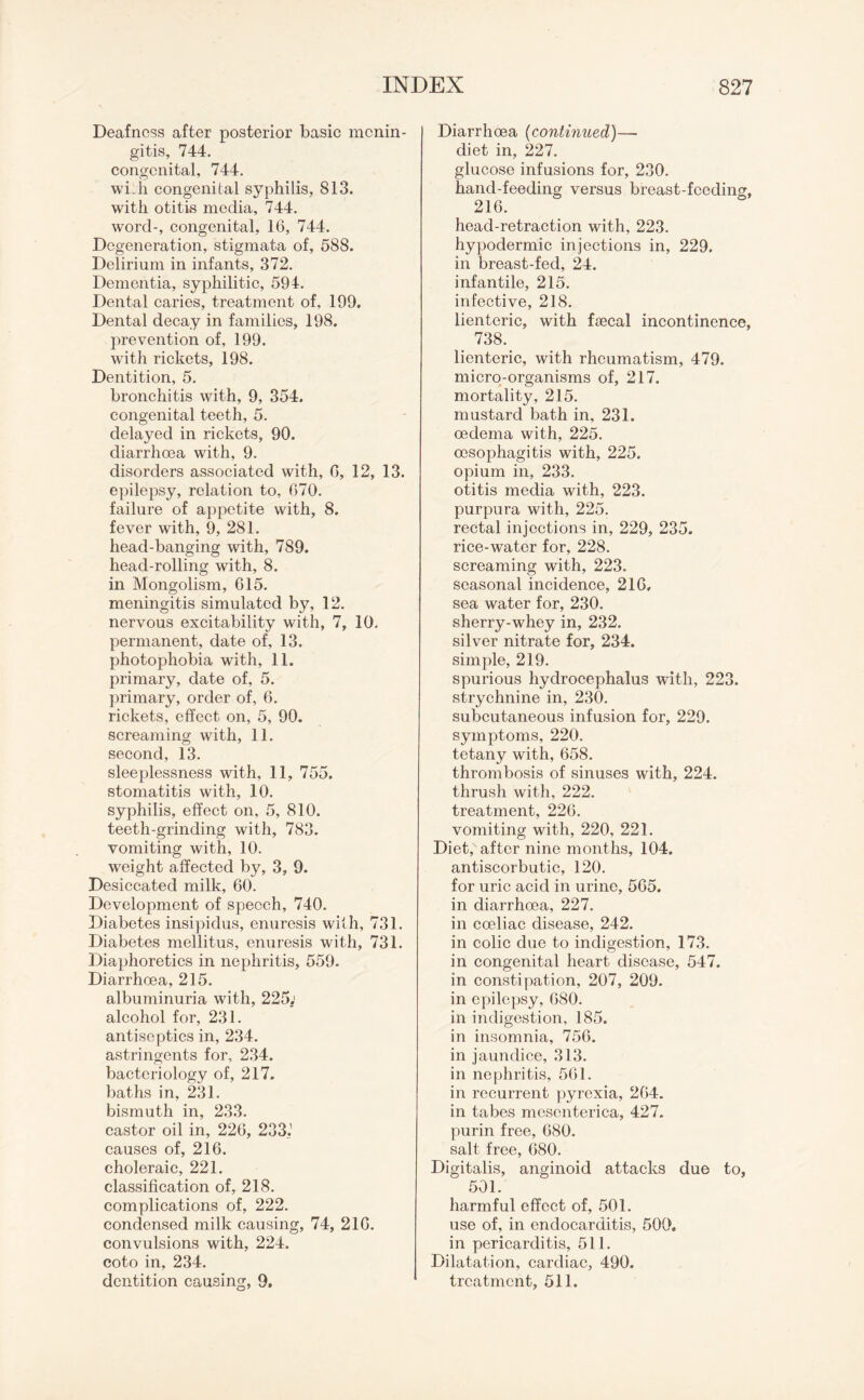 Deafness after posterior basic menin¬ gitis, 744. congenital, 744. widi congenital syphilis, 813. with otitis media, 744. word-, congenital, 16, 744. Degeneration, stigmata of, 588. Delirium in infants, 372. Dementia, syphilitic, 594. Dental caries, treatment of, 199. Dental decay in families, 198. prevention of, 199. with rickets, 198. Dentition, 5. bronchitis with, 9, 354. congenital teeth, 5. delayed in rickets, 90. diarrhoea with, 9. disorders associated with, 6, 12, 13. epilepsy, relation to, 670. failure of appetite with, 8. fever with, 9, 281. head-banging with, 789. head-rolling with, 8. in Mongolism, 615. meningitis simulated by, 12. nervous excitability with, 7, 10, permanent, date of, 13. photophobia with, 11. primary, date of, 5. primary, order of, 6. rickets, effect on, 5, 90. screaming with, 11. second, 13. sleeplessness with, 11, 755. stomatitis with, 10. syphilis, effect on, 5, 810. teeth-grinding with, 783. vomiting with, 10. weight affected by, 3, 9. Desiccated milk, 60. Development of speech, 740. Diabetes insipidus, enuresis with, 731. Diabetes mellitus, enuresis with, 731. Diaphoretics in nephritis, 559. Diarrhoea, 215. albuminuria with, 225; alcohol for, 231. antiseptics in, 234. astringents for, 234. bacteriology of, 217. baths in, 231. bismuth in, 233. castor oil in, 226, 233.’ causes of, 216. choleraic, 221. classification of, 218. complications of, 222. condensed milk causing, 74, 216. convulsions with, 224. coto in, 234. Diarrhoea (continued)—- diet in, 227. glucose infusions for, 230. hand-feeding versus breast-feeding, 216. head-retraction with, 223. hypodermic injections in, 229. in breast-fed, 24. infantile, 215. infective, 218. lienteric, with faecal incontinence, _ 738. lienteric, with rheumatism, 479. micro-organisms of, 217. mortality, 215. mustard bath in, 231. oedema with, 225. oesophagitis with, 225. opium in, 233. otitis media with, 223. purpura with, 225. rectal injections in, 229, 235. rice-water for, 228. screaming with, 223. seasonal incidence, 216, sea water for, 230. sherry-whey in, 232. silver nitrate for, 234. simple, 219. spurious hydrocephalus with, 223. strychnine in, 230. subcutaneous infusion for, 229. symptoms, 220. tetany with, 658. thrombosis of sinuses with, 224. thrush with, 222. treatment, 226. vomiting with, 220, 221. Diet, after nine months, 104. antiscorbutic, 120. for uric acid in urine, 565. in diarrhoea, 227. in coeliac disease, 242. in colic due to indigestion, 173. in congenital heart disease, 547. in constipation, 207, 209. in epilepsy, 680. in indigestion, 185. in insomnia, 756. in jaundice, 313. in nephritis, 561. in recurrent pyrexia, 264. in tabes mesenterica, 427. purin free, 680. salt free, 680. Digitalis, anginoid attacks due to, 501. harmful effect of, 501. use of, in endocarditis, 500, in pericarditis, 511. Dilatation, cardiac, 490.