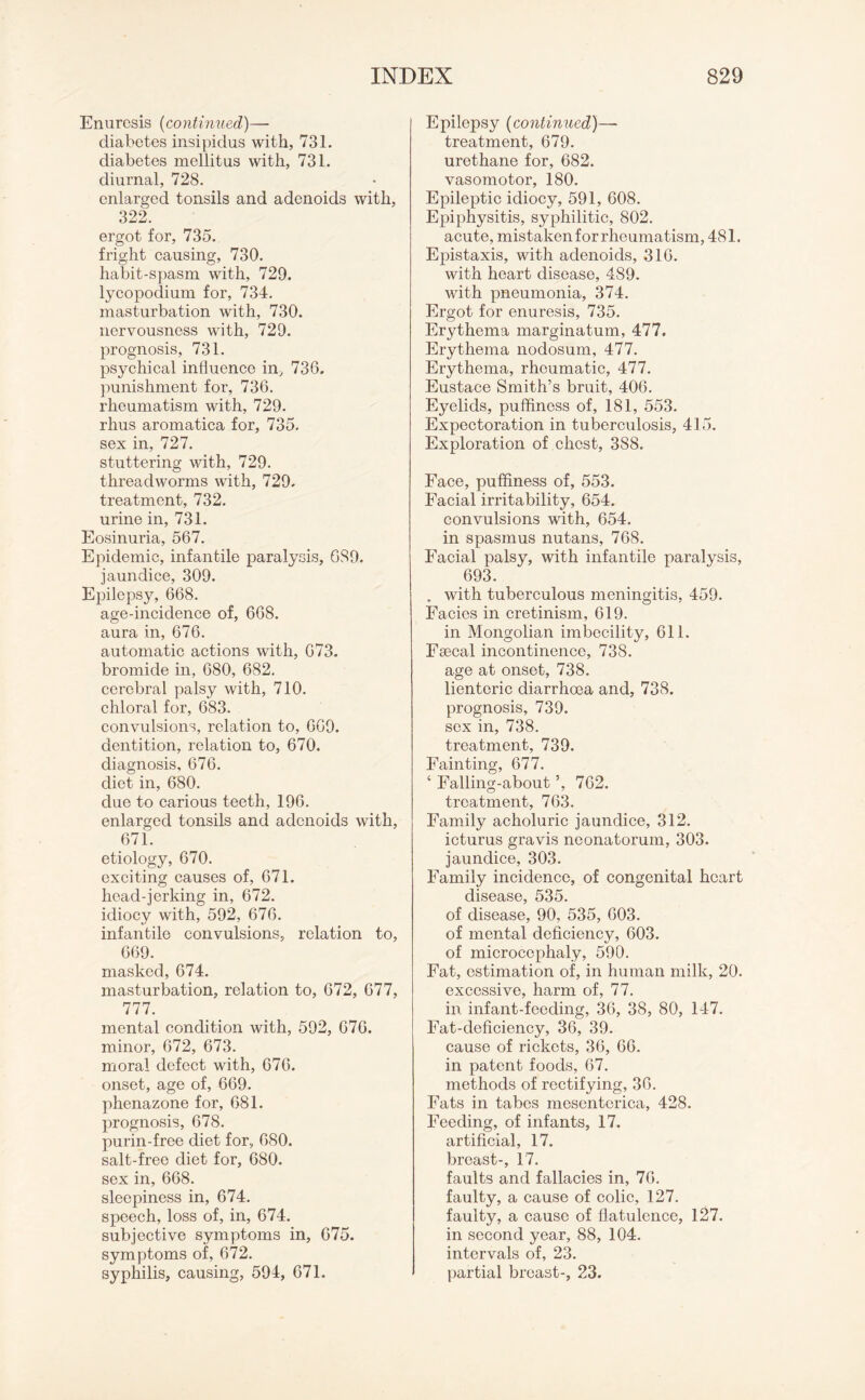 Enuresis (continued)— diabetes insipidus with, 731. diabetes mellitus with, 731. diurnal, 728. enlarged tonsils and adenoids with, 322. ergot for, 735. fright causing, 730. habit-spasm with, 729. lycopodium for, 734. masturbation with, 730. nervousness with, 729. prognosis, 731. psychical influence in, 730. punishment for, 736. rheumatism with, 729. rhus aromatica for, 735. sex in, 727. stuttering with, 729. threadworms with, 729. treatment, 732. urine in, 731. Eosinuria, 567. Epidemic, infantile paralysis, 689. jaundice, 309. Epilepsy, 668. age-incidence of, 668. aura in, 676. automatic actions with, 673. bromide in, 680, 682. cerebral palsy with, 710. chloral for, 683. convulsions, relation to, 609. dentition, relation to, 670. diagnosis, 676. diet in, 680. due to carious teeth, 196. enlarged tonsils and adenoids with, 671. etiology, 670. exciting causes of, 671. head-jerking in, 672. idiocy with, 592, 676. infantile convulsions, relation to, 669. masked, 674. masturbation, relation to, 672, 677, 777. mental condition with, 592, 676. minor, 672, 673. moral defect with, 676. onset, age of, 669. phenazone for, 681. prognosis, 678. purin-free diet for, 680. salt-free diet for, 680. sex in, 668. sleepiness in, 674. speech, loss of, in, 674. subjective symptoms in, 675. symptoms of, 672. syphilis, causing, 594, 671. Epilepsy (continued)—• treatment, 679. urethane for, 682. vasomotor, 180. Epileptic idiocy, 591, 608. Epiphysitis, syphilitic, 802. acute, mistaken for rheumatism, 481. Epistaxis, with adenoids, 316. with heart disease, 489. with pneumonia, 374. Ergot for enuresis, 735. Erythema marginatum, 477. Erythema nodosum, 477. Erythema, rheumatic, 477. Eustace Smith’s bruit, 406. Eyelids, puffiness of, 181, 553. Expectoration in tuberculosis, 415. Exploration of chest, 3S8. Face, puffiness of, 553. Facial irritability, 654. convulsions with, 654. in spasmus nutans, 768. Facial palsy, with infantile paralysis, 693. . with tuberculous meningitis, 459. Facies in cretinism, 619. in Mongolian imbecility, 611. Fsecal incontinence, 738. age at onset, 738. lientoric diarrhoea and, 738. prognosis, 739. sex in, 738. treatment, 739. Fainting, 677. 4 Falling-about 762. treatment, 763. Family acholuric jaundice, 312. icturus gravis neonatorum, 303. jaundice, 303. Family incidence, of congenital heart disease, 535. of disease, 90, 535, 603. of mental deficiency, 603. of microcephaly, 590. Fat, estimation of, in human milk, 20. excessive, harm of, 77. in infant-feeding, 36, 38, 80, 147. Fat-deficiency, 36, 39. cause of rickets, 36, 66. in patent foods, 67. methods of rectifying, 36. Fats in tabes mesenterica, 428. Feeding, of infants, 17. artificial, 17. breast-, 17. faults and fallacies in, 76. faulty, a cause of colic, 127. faulty, a cause of flatulence, 127. in second year, 88, 104. intervals of, 23. partial breast-, 23.