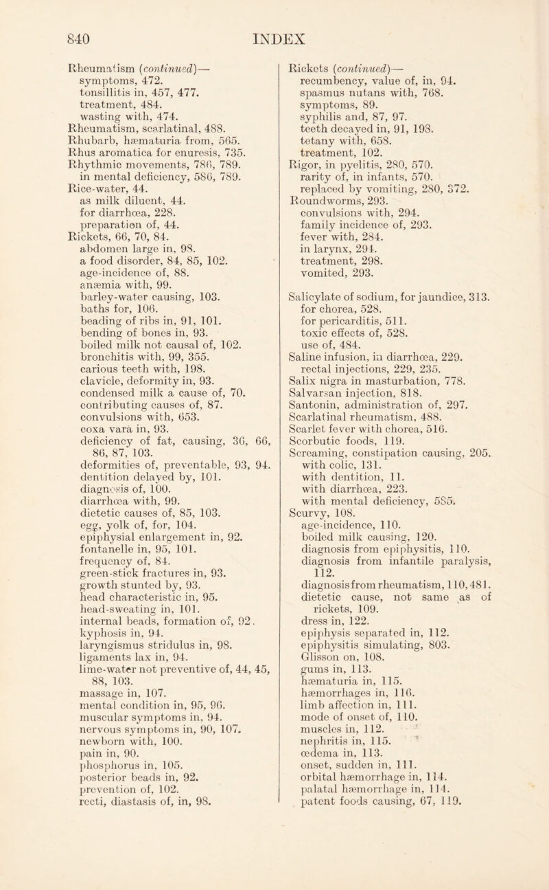 Rheumatism (continued)— symptoms, 472. tonsillitis in, 457, 477. treatment, 484. wasting with, 474. Rheumatism, scarlatinal, 488. Rhubarb, haematuria from, 565. Rhus aromatica for enuresis, 735. Rhythmic movements, 786, 789. in mental deficiency, 586, 789. Rice-water, 44. as milk diluent, 44. for diarrhoea, 228. preparation of, 44. Rickets, 66, 70, 84. abdomen large in, 98. a food disorder, 84, 85, 102. age-incidence of, 88. anaemia with, 99. barley-water causing, 103. baths for, 106. beading of ribs in, 91, 101. bending of bones in, 93. boiled milk not causal of, 102. bronchitis with, 99, 355. carious teeth with, 198. clavicle, deformity in, 93. condensed milk a cause of, 70. contributing causes of, 87. convulsions with, 653. coxa vara in, 93. deficiency of fat, causing, 36, 66, 86, 87, 103. deformities of, preventable, 93, 94. dentition delayed by, 101. diagnosis of, 100. diarrhoea with, 99. dietetic causes of, 85, 103. egg, yolk of, for, 104. epiphysial enlargement in, 92. fontanelle in, 95, 101. frequency of, 84. green-stick fractures in, 93. growth stunted by, 93. head characteristic in, 95. head-sweating in, 101. internal beads, formation of, 92. kyphosis in, 94. laryngismus stridulus in, 98. ligaments lax in, 94. lime-water not preventive of, 44, 45, 88, 103. massage in, 107. mental condition in, 95, 96. muscular symptoms in, 94. nervous symptoms in, 90, 107. newborn with, 100. pain in, 90. phosphorus in, 105. posterior beads in, 92. prevention of, 102. recti, diastasis of, in, 98. Rickets (continued)— recumbency, value of, in, 94. spasmus nutans with, 768. symptoms, 89. syphilis and, 87, 97. teeth decayed in, 91, 198. tetany with, 658. treatment, 102. Rigor, in pyelitis, 280, 570. rarity of, in infants, 570. replaced by vomiting, 2S0, 372. Roundworms, 293. convulsions with, 294. family incidence of, 293. fever with, 284. in larynx, 291. treatment, 298. vomited, 293. Salicylate of sodium, for jaundice, 313. for chorea, 528. for pericarditis, 511. toxic effects of, 528. use of, 484. Saline infusion, in diarrhoea, 229. rectal injections, 229, 235. Salix nigra in masturbation, 778. Salvarsan injection, 818. Santonin, administration of, 297. Scarlatinal rheumatism, 488. Scarlet fever with chorea, 516. Scorbutic foods, 119. Screaming, constipation causing, 205. with colic, 131. with dentition, 11. with diarrhoea, 223. with mental deficiency, 5S5. Scurvy, 108. age-incidence, 110. boiled milk causing, 120. diagnosis from epiphysitis, 110. diagnosis from infantile paralysis, 112. diagnosis from rheumatism, 110,481. dietetic cause, not same as of rickets, 109. dress in, 122. epiphysis separated in, 112. epiphysitis simulating, 803. Glisson on, 108. gums in, 113. haematuria in, 115. haemorrhages in, 116. limb affection in, 111. mode of onset of, 110. muscles in, 112. nephritis in, 115. oedema in, 113. onset, sudden in, 111. orbital haemorrhage in, 114. palatal haemorrhage in, 114. patent foods causing, 67, 119.