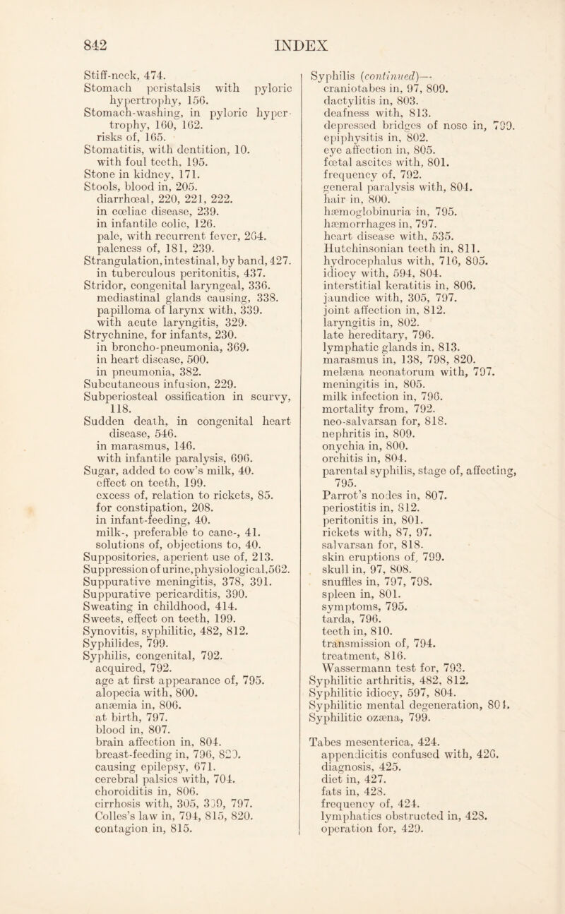 Stiff-neck, 474. Stomach peristalsis with pyloric hypertrophy, 15G. Stomach-washing, in pyloric hyper¬ trophy, 1G0, 1G2. risks of, 165. Stomatitis, with dentition, 10. with foul teeth, 195. Stone in kidney, 171. Stools, blood in, 205. diarrhoeal, 220, 221, 222. in coeliac disease, 239. in infantile colic, 126. pale, with recurrent fever, 2G4. paleness of, 181, 239. Strangulation, intestinal, by band, 427. in tuberculous peritonitis, 437. Stridor, congenital laryngeal, 33G. mediastinal glands causing, 338. papilloma of larynx with, 339. with acute laryngitis, 329. Strychnine, for infants, 230. in broncho-pneumonia, 3G9. in heart disease, 500. in pneumonia, 382. Subcutaneous infusion, 229. Subperiosteal ossification in scurvy, 118. Sudden death, in congenital heart disease, 546. in marasmus, 146. with infantile paralysis, 696. Sugar, added to cow’s milk, 40. effect on teeth, 199. excess of, relation to rickets, 85. for constipation, 208. in infant-feeding, 40. milk-, preferable to cane-, 41. solutions of, objections to, 40. Suppositories, aperient use of, 213. Suppression of urine,physiological,562. Suppurative meningitis, 378, 391. Suppurative pericarditis, 390. Sweating in childhood, 414. Sweets, effect on teeth, 199. Synovitis, syphilitic, 482, 812. Syphilides, 799. Syphilis, congenital, 792. acquired, 792. age at first appearance of, 795. alopecia with, 800. anaemia in, 806. at birth, 797. blood in, 807. brain affection in, 804. breast-feeding in, 796, 829. causing epilepsy, 671. cerebral palsies with, 704. choroiditis in, 806. cirrhosis with, 305, 339, 797. Colles’s law in, 794, 815, 820. contagion in, 815. Syphilis (continued)— craniotabes in, 97, 809. dactylitis in, 803. deafness with, 813. depressed bridges of nose in, 799. epiphysitis in, 802. eye affection in, 805. foetal ascites with, 801. frequency of, 792. general paralysis with, 804. hair in, 800. hoemoglobinuria in, 795. haemorrhages in, 797. heart disease with, 535. Hutchinsonian teeth in, 811. hydrocephalus with, 716, 805. idiocy with, 594, 804. interstitial keratitis in, 806. jaundice with, 305, 797. joint affection in, 812. laryngitis in, 802. late hereditary, 796. lymphatic glands in, 813. marasmus in, 138, 798, 820. melsena neonatorum with, 797. meningitis in, 805. milk infection in, 796. mortality from, 792. neo-salvarsan for, 818. nephritis in, 809. onychia in, 800. orchitis in, 804. parental syphilis, stage of, affecting, 795. Parrot’s nodes in, 807. periostitis in, 812. peritonitis in, 801. rickets with, 87, 97. salvarsan for, 818. skin eruptions of, 799. skull in, 97, 808. snuffles in, 797, 798. spleen in, 801. symptoms, 795. tarda, 796. teeth in, 810. transmission of, 794. treatment, 816. Wassermann test for, 793. Syphilitic arthritis, 482, 812. Syphilitic idiocy, 597, 804. Syphilitic mental degeneration, 801. Syphilitic ozaena, 799. Tabes mesenterica, 424. appendicitis confused with, 42G. diagnosis, 425. diet in, 427. fats in, 428. frequency of, 424. lymphatics obstructed in, 428. operation for, 429.