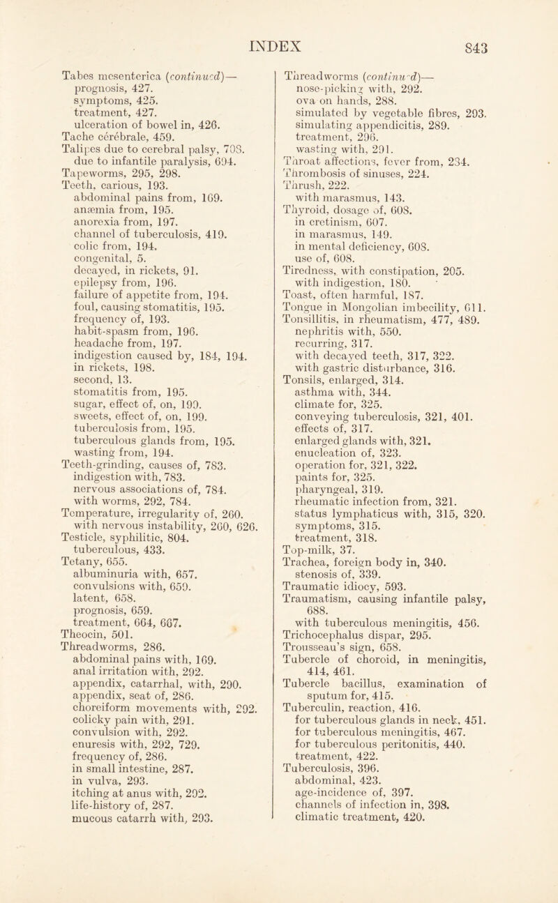 Tabes mcsenterica (continued)— prognosis, 427. symptoms, 425. treatment, 427. ulceration of bowel in, 426. Tache cerebrale, 459. Talipes due to cerebral palsy, 70S. due to infantile paralysis, 694. Tapeworms, 295, 298. Teeth, carious, 193. abdominal pains from, 169. anaemia from, 195. anorexia from, 197. channel of tuberculosis, 419. colic from, 194. congenital, 5. decayed, in rickets, 91. epilepsy from, 196. failure of appetite from, 194. foul, causing stomatitis, 195. frequency of, 193. habit-spasm from, 196. headache from, 197. indigestion caused by, 184, 194. in rickets, 198. second, 13. stomatitis from, 195. sugar, effect of, on, 199. sweets, effect of, on, 199. tuberculosis from, 195. tuberculous glands from, 195. wasting from, 194. Teeth-grinding, causes of, 783. indigestion with, 783. nervous associations of, 784. with worms, 292, 784. Temperature, irregularity of, 260. with nervous instability, 260, 626. Testicle, syphilitic, 804. tuberculous, 433. Tetany, 655. albuminuria with, 657. convulsions with, 659. latent, 658. prognosis, 659. treatment, 664, 667. Theocin, 501. Threadworms, 286. abdominal pains with, 169. anal irritation with, 292. appendix, catarrhal, with, 290. appendix, seat of, 286. choreiform movements with, 292. colicky pain with, 291. convulsion with, 292. enuresis with, 292, 729. frequency of, 286. in small intestine, 287. in vulva, 293. itching at anus with, 292. life-history of, 287. mucous catarrh with, 293. Threadworms (continu'd)— nose-picking with, 292. ova on hands, 288. simulated by vegetable fibres, 293. simulating appendicitis, 289. treatment, 296. wasting with, 291. Throat affections, fever from, 234. Thrombosis of sinuses, 224. Thrush, 222. with marasmus, 143. Thyroid, dosage of, 608. in cretinism, 607. in marasmus, 149. in mental deficiency, 60S. use of, 608. Tiredness, with constipation, 205. with indigestion, 180. Toast, often harmful, 187. Tongue in Mongolian imbecility, 611. Tonsillitis, in rheumatism, 477, 489. nephritis with, 550. recurring, 317. with decayed teeth, 317, 322. with gastric disturbance, 316. Tonsils, enlarged, 314. asthma with, 344. climate for, 325. conveying tuberculosis, 321, 401. effects of, 317. enlarged glands with, 321. enucleation of, 323. operation for, 321, 322. paints for, 325. pharyngeal, 319. rheumatic infection from, 321. status lymphaticus with, 315, 320. symptoms, 315. treatment, 318. Top-milk, 37. Trachea, foreign body in, 340. stenosis of, 339. Traumatic idiocy, 593. Traumatism, causing infantile palsy, 688. with tuberculous meningitis, 456. Trichocephalus dispar, 295. Trousseau’s sign, 658. Tubercle of choroid, in meningitis, 414, 461. Tubercle bacillus, examination of sputum for, 415. Tuberculin, reaction, 416. for tuberculous glands in neck, 451. for tuberculous meningitis, 467. for tuberculous peritonitis, 440. treatment, 422. Tuberculosis, 396. abdominal, 423. age-incidence of, 397. channels of infection in, 398. climatic treatment, 420.