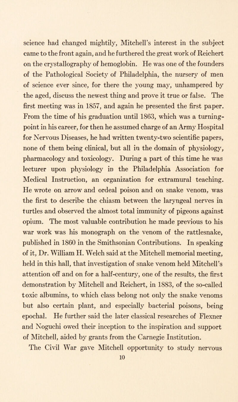 science had changed mightily, Mitchell’s interest in the subject came to the front again, and he furthered the great work of Reichert on the crystallography of hemoglobin. He was one of the founders of the Pathological Society of Philadelphia, the nursery of men of science ever since, for there the young may, unhampered by the aged, discuss the newest thing and prove it true or false. The first meeting was in 1857, and again he presented the first paper. From the time of his graduation until 1863, which was a turning- point in his career, for then he assumed charge of an Army Hospital for Nervous Diseases, he had written twenty-two scientific papers, none of them being clinical, but all in the domain of physiology, pharmacology and toxicology. During a part of this time he was lecturer upon physiology in the Philadelphia Association for Medical Instruction, an organization for extramural teaching. He wrote on arrow and ordeal poison and on snake venom, was the first to describe the chiasm between the laryngeal nerves in turtles and observed the almost total immunity of pigeons against opium. The most valuable contribution he made previous to his war work was his monograph on the venom of the rattlesnake, published in 1860 in the Smithsonian Contributions. In speaking of it, Dr. William H. Welch said at the Mitchell memorial meeting, held in this hall, that investigation of snake venom held Mitchell’s attention off and on for a half-century, one of the results, the first demonstration by Mitchell and Reichert, in 1883, of the so-called toxic albumins, to which class belong not only the snake venoms but also certain plant, and especially bacterial poisons, being epochal. He further said the later classical researches of Flexner and Noguchi owed their inception to the inspiration and support of Mitchell, aided by grants from the Carnegie Institution. The Civil War gave Mitchell opportunity to study nervous