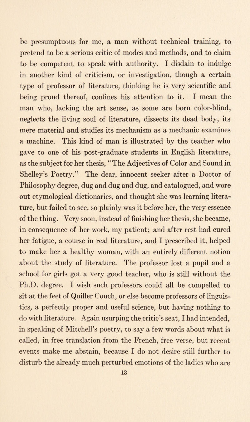 be presumptuous for me, a man without technical training, to pretend to be a serious critic of modes and methods, and to claim to be competent to speak with authority. I disdain to indulge in another kind of criticism, or investigation, though a certain type of professor of literature, thinking he is very scientific and being proud thereof, confines his attention to it. I mean the man who, lacking the art sense, as some are born color-blind, neglects the living soul of literature, dissects its dead body, its mere material and studies its mechanism as a mechanic examines a machine. This kind of man is illustrated by the teacher who gave to one of his post-graduate students in English literature, as the subject for her thesis, “The Adjectives of Color and Sound in Shelley’s Poetry.” The dear, innocent seeker after a Doctor of Philosophy degree, dug and dug and dug, and catalogued, and wore out etymological dictionaries, and thought she was learning litera¬ ture, but failed to see, so plainly was it before her, the very essence of the thing. Very soon, instead of finishing her thesis, she became, in consequence of her work, my patient; and after rest had cured her fatigue, a course in real literature, and I prescribed it, helped to make her a healthy woman, with an entirely different notion about the study of literature. The professor lost a pupil and a school for girls got a very good teacher, who is still without the Ph.D. degree. I wish such professors could all be compelled to sit at the feet of Quiller Couch, or else become professors of linguis¬ tics, a perfectly proper and useful science, but having nothing to do with literature. Again usurping the critic’s seat, I had intended, in speaking of Mitchell’s poetry, to say a few words about what is called, in free translation from the French, free verse, but recent events make me abstain, because I do not desire still further to disturb the already much perturbed emotions of the ladies who are