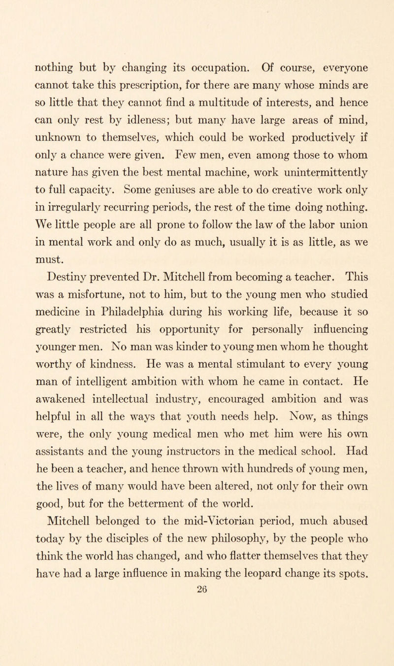 nothing but by changing its occupation. Of course, everyone cannot take this prescription, for there are many whose minds are so little that they cannot find a multitude of interests, and hence can only rest by idleness; but many have large areas of mind, unknown to themselves, which could be worked productively if only a chance were given. Few men, even among those to whom nature has given the best mental machine, work unintermittently to full capacity. Some geniuses are able to do creative work only in irregularly recurring periods, the rest of the time doing nothing. We little people are all prone to follow the law of the labor union in mental work and only do as much, usually it is as little, as we must. Destiny prevented Dr. Mitchell from becoming a teacher. This was a misfortune, not to him, but to the young men who studied medicine in Philadelphia during his working life, because it so greatly restricted his opportunity for personally influencing younger men. No man was kinder to young men whom he thought worthy of kindness. He was a mental stimulant to every young man of intelligent ambition with whom he came in contact. He awakened intellectual industry, encouraged ambition and was helpful in all the ways that youth needs help. Now, as things were, the only young medical men who met him were his own assistants and the young instructors in the medical school. Had he been a teacher, and hence thrown with hundreds of young men, the lives of many would have been altered, not only for their own good, but for the betterment of the world. Mitchell belonged to the mid-Victorian period, much abused today by the disciples of the new philosophy, by the people who think the world has changed, and who flatter themselves that they have had a large influence in making the leopard change its spots.