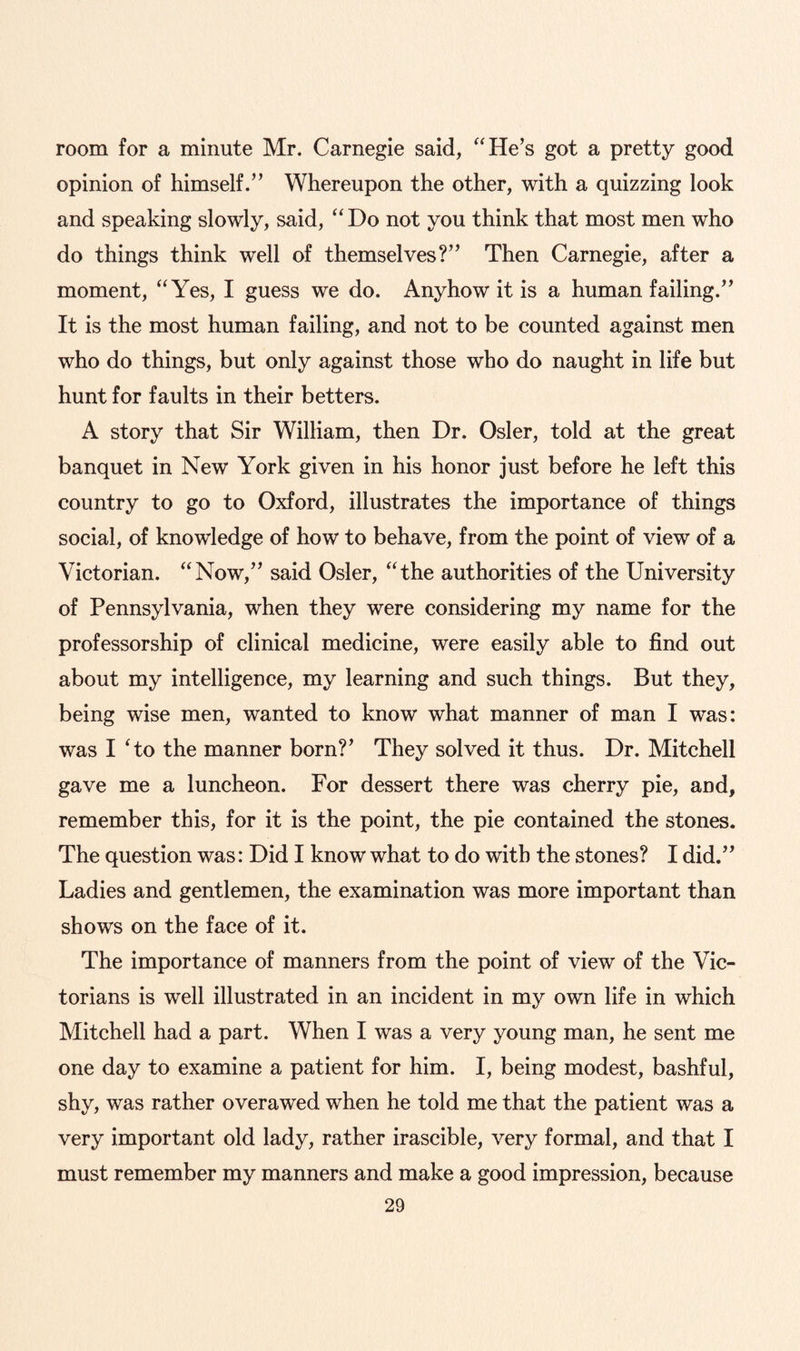 room for a minute Mr. Carnegie said, “He’s got a pretty good opinion of himself.” Whereupon the other, with a quizzing look and speaking slowly, said, “Do not you think that most men who do things think well of themselves?” Then Carnegie, after a moment, “Yes, I guess we do. Anyhow it is a human failing.” It is the most human failing, and not to be counted against men who do things, but only against those who do naught in life but hunt for faults in their betters. A story that Sir William, then Dr. Osier, told at the great banquet in New York given in his honor just before he left this country to go to Oxford, illustrates the importance of things social, of knowledge of how to behave, from the point of view of a Victorian. “Now,” said Osier, “the authorities of the University of Pennsylvania, when they were considering my name for the professorship of clinical medicine, were easily able to find out about my intelligence, my learning and such things. But they, being wise men, wanted to know what manner of man I was: was I 'to the manner born?’ They solved it thus. Dr. Mitchell gave me a luncheon. For dessert there was cherry pie, and, remember this, for it is the point, the pie contained the stones. The question was: Did I know what to do with the stones? I did.” Ladies and gentlemen, the examination was more important than shows on the face of it. The importance of manners from the point of view of the Vic¬ torians is well illustrated in an incident in my own life in which Mitchell had a part. When I was a very young man, he sent me one day to examine a patient for him. I, being modest, bashful, shy, was rather overawed when he told me that the patient was a very important old lady, rather irascible, very formal, and that I must remember my manners and make a good impression, because