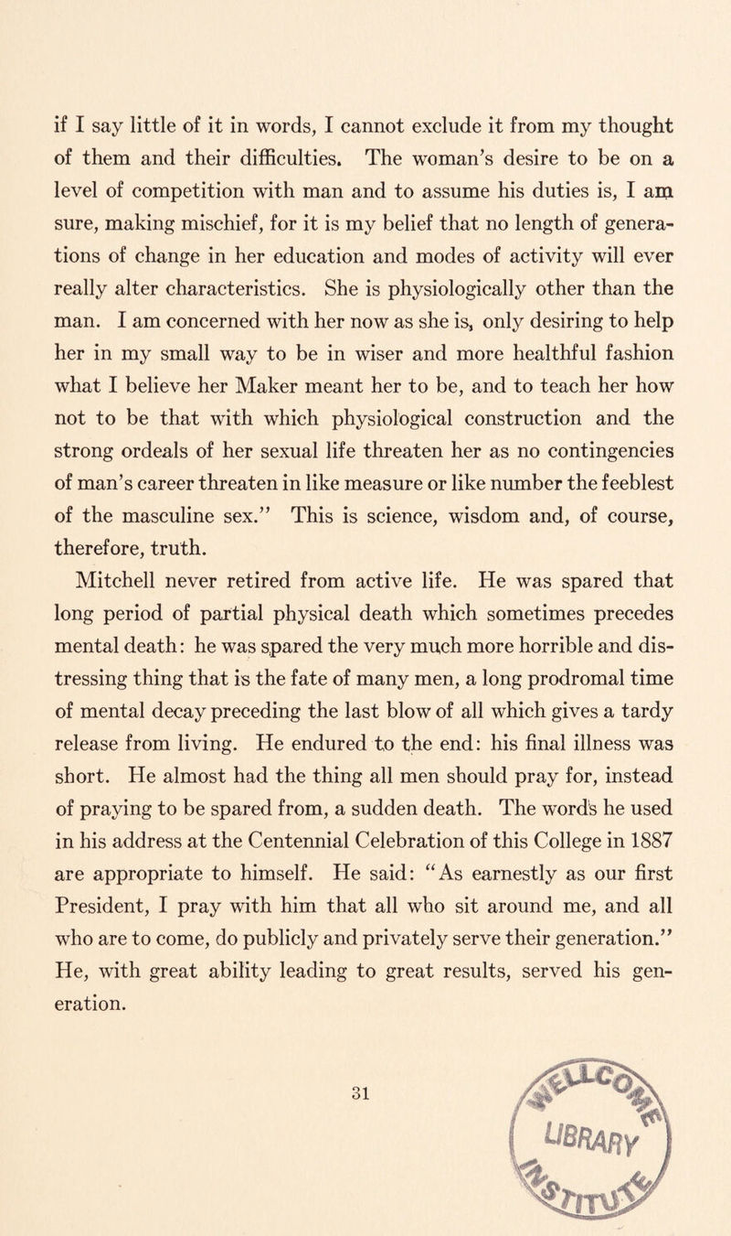 if I say little of it in words, I cannot exclude it from my thought of them and their difficulties. The woman’s desire to be on a level of competition with man and to assume his duties is, I am sure, making mischief, for it is my belief that no length of genera¬ tions of change in her education and modes of activity will ever really alter characteristics. She is physiologically other than the man. I am concerned with her now as she is, only desiring to help her in my small way to be in wiser and more healthful fashion what I believe her Maker meant her to be, and to teach her how not to be that with which physiological construction and the strong ordeals of her sexual life threaten her as no contingencies of man’s career threaten in like measure or like number the feeblest of the masculine sex.” This is science, wisdom and, of course, therefore, truth. Mitchell never retired from active life. He was spared that long period of partial physical death which sometimes precedes mental death: he was spared the very much more horrible and dis¬ tressing thing that is the fate of many men, a long prodromal time of mental decay preceding the last blow of all which gives a tardy release from living. He endured to the end: his final illness was short. He almost had the thing all men should pray for, instead of praying to be spared from, a sudden death. The words he used in his address at the Centennial Celebration of this College in 1887 are appropriate to himself. He said: “As earnestly as our first President, I pray with him that all who sit around me, and all who are to come, do publicly and privately serve their generation.” He, with great ability leading to great results, served his gen¬ eration.