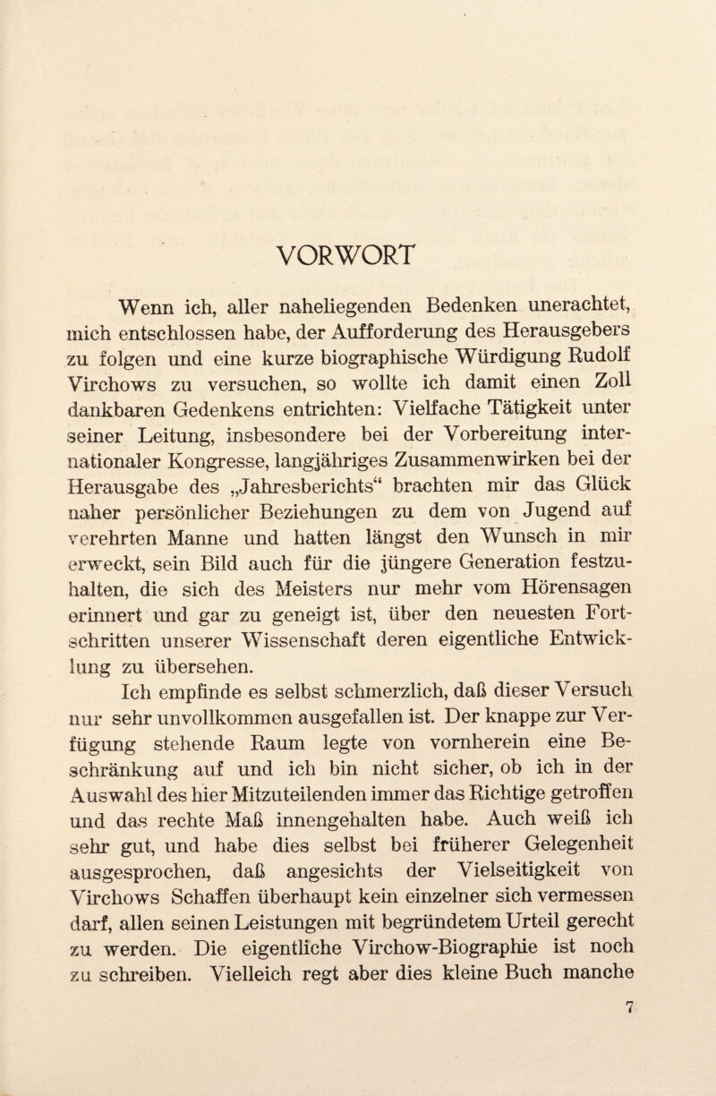 VORWORT Wenn ich, aller naheliegenden Bedenken uneraehtet, mich entschlossen habe, der Aufforderung des Herausgebers zu folgen und eine kurze biographische Würdigung Rudolf Virchows zu versuchen, so wollte ich damit einen Zoll dankbaren Gedenkens entrichten: Vielfache Tätigkeit unter seiner Leitung, insbesondere bei der Vorbereitung inter¬ nationaler Kongresse, langjähriges Zusammenwirken bei der Herausgabe des „Jahresberichts“ brachten mü* das Glück naher persönlicher Beziehungen zu dem von Jugend auf verehrten Manne und hatten längst den Wunsch in mir erweckt, sein Bild auch für die jüngere Generation festzu¬ halten, die sich des Meisters nur mehr vom Hörensagen erinnert und gar zu geneigt ist, über den neuesten Fort¬ schritten unserer Wissenschaft deren eigentliche Entwick¬ lung zu übersehen. Ich empfinde es selbst schmerzlich, daß dieser Versuch nur sehr unvollkommen ausgefallen ist. Der knappe zur Ver¬ fügung stehende Raum legte von vornherein eine Be¬ schränkung auf und ich bin nicht sicher, ob ich in der Auswahl des hier Mitzuteilenden immer das Richtige getroffen und das rechte Maß innengehalten habe. Auch weiß ich sehr gut, und habe dies selbst bei früherer Gelegenheit ausgesprochen, daß angesichts der Vielseitigkeit von Virchows Schaffen überhaupt kein einzelner sich vermessen darf, allen seinen Leistungen mit begründetem Urteil gerecht zu werden. Die eigentliche Virchow-Biographie ist noch zu schreiben. Vielleich regt aber dies kleine Buch manche