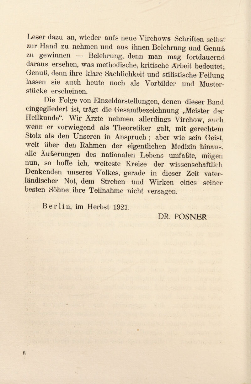 Leser dazu an, wieder aufs neue Yirehows Schriften selbst zur Hand zu nehmen und aus ihnen Belehrung und Genuß zu gewinnen — Belehrung, denn man mag fortdauernd daraus ersehen, was methodische, kritische Arbeit bedeutet; Genuß, denn ihre klare Sachlichkeit und stilistische Feilung lassen sie auch heute noch als Vorbilder und Muster¬ stücke erscheinen. Die Folge von Einzeldarstelhmgen, denen dieser Band eingegliedert ist, trägt die Gesamtbezeichnung „Meister der Heilkunde . Wir Ärzte nehmen allerdings Virchow, auch wenn er vorwiegend als Theoretiker galt, mit gerechtem Stolz als den Unseren in Anspruch ; aber wie sein Geist, weit über den Rahmen der eigentlichen Medizin hinaus, alle Äußerungen des nationalen Lebens umfaßte, mögen nun, so hoffe ich, weiteste Kreise der wissenschaftlich Denkenden unseres Volkes, gerade in dieser Zeit vater¬ ländischer Not, dem Streben und Wirken eines seiner besten Söhne ihre Teilnahme nicht versagen. Berlin, im Herbst 1921. DR. POSNER *