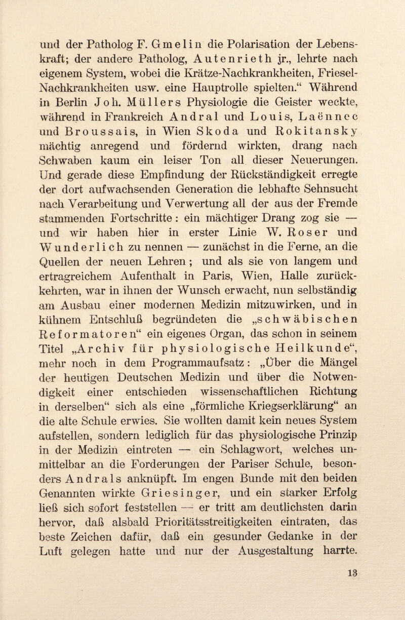 und der Patholog F. G m e 1 i n die Polarisation der Lebens¬ kraft; der andere Patholog, Autenrieth jr., lehrte nach eigenem System, wobei die Iirätze-Nachkrankheiten, Friesel- Nachkrankheiten usw. eine Hauptrolle spielten.“ Während in Berlin J o h. Müllers Physiologie die Geister weckte, während in Frankreich Andra 1 und Louis, Laennec und Broussais, in Wien Skoda und Rokitansky mächtig anregend und fördernd wirkten, drang nach Schwaben kaum ein leiser Ton all dieser Neuerungen. Und gerade diese Empfindung der Rückständigkeit erregte der dort aufwachsenden Generation die lebhafte Sehnsucht nach Verarbeitung und Verwertung all der aus der Fremde stammenden Fortschritte : ein mächtiger Drang zog sie — und wir haben hier in erster Linie W. Roser und Wunderlich zu nennen — zunächst in die Ferne, an die Quellen der neuen Lehren ; und als sie von langem und ertragreichem Aufenthalt in Paris, Wien, Halle zurück¬ kehrten, war in ihnen der Wunsch erwacht, nun selbständig am Ausbau einer modernen Medizin mitzuwirken, und in kühnem Entschluß begründeten die „schwäbischen Reformatoren“ ein eigenes Organ, das schon in seinem Titel „Archiv für physiologische Heilkunde“, mehr noch in dem Programmaufsatz : „Über die Mängel der heutigen Deutschen Medizin und über die Notwen¬ digkeit einer entschieden wissenschaftlichen Richtung in derselben“ sich als eine „förmliche Kriegserklärung“ an die alte Schule erwies. Sie wollten damit kein neues System aufstellen, sondern lediglich für das physiologische Prinzip in der Medizin eintreten — ein Schlagwort, weiches un¬ mittelbar an die Forderungen der Pariser Schule, beson¬ ders A n d r a 1 s anknüpft. Im engen Bunde mit den beiden Genannten wirkte Griesinger, und ein starker Erfolg ließ sich sofort feststellen — er tritt am deutlichsten darin hervor, daß alsbald Prioritätsstreitigkeiten eintraten, das beste Zeichen dafür, daß ein gesunder Gedanke in der Luft gelegen hatte und nur der Ausgestaltung harrte.