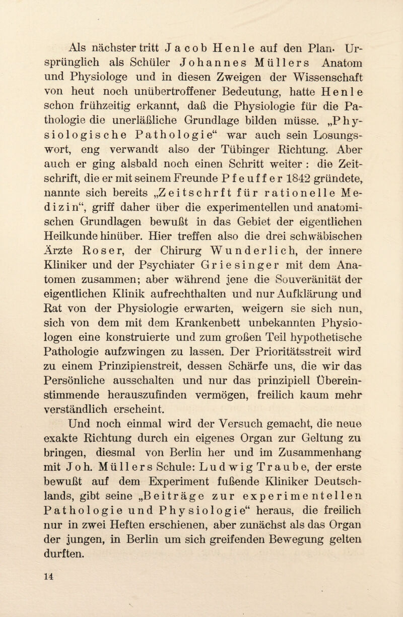 Als nächster tritt Jacob Henle auf den Plan. Ur¬ sprünglich als Schüler Johannes Müllers Anatom und Physiologe und in diesen Zweigen der Wissenschaft von heut noch unübertroffener Bedeutung, hatte Henle schon frühzeitig erkannt, daß die Physiologie für die Pa¬ thologie die unerläßliche Grundlage bilden müsse. „P h y- siologische Pathologie“ war auch sein Losungs¬ wort, eng verwandt also der Tübinger Richtung. Aber auch er ging alsbald noch einen Schritt weiter : die Zeit¬ schrift, die er mit seinem Freunde Pfeuffer 1842 gründete* nannte sich bereits „Zeitschrft für rationelle Me¬ dizi n“, griff daher über die experimentellen und anatomi¬ schen Grundlagen bewußt in das Gebiet der eigentlichen Heilkunde hinüber. Hier treffen also die drei schwäbischen Ärzte Roser, der Chirurg Wunderlich, der innere Kliniker und der Psychiater Griesinger mit dem Ana¬ tomen zusammen; aber während jene die Souveränität der eigentlichen Klinik aufrechthalten und nur Aufklärung und Rat von der Physiologie erwarten, weigern sie sich nun* sich von dem mit dem Krankenbett unbekannten Physio¬ logen eine konstruierte und zum großen Teil hypothetische Pathologie aufzwingen zu lassen. Der Prioritätsstreit wird zu einem Prinzipienstreit, dessen Schärfe uns, die wir das Persönliche ausschalten und nur das prinzipiell Überein¬ stimmende herauszufinden vermögen, freilich kaum mehr verständlich erscheint. Und noch einmal wird der Versuch gemacht, die neue exakte Richtung durch ein eigenes Organ zur Geltung zu bringen, diesmal von Berlin her und im Zusammenhang mit Joh. Müllers Schule: Ludwig Traube, der erste bewußt auf dem Experiment fußende Kliniker Deutsch¬ lands, gibt seine „Beiträge zur experimentellen Pathologie und Physiologie“ heraus, die freilich nur in zwei Heften erschienen, aber zunächst als das Organ der jungen, in Berlin um sich greifenden Bewegung gelten durften.