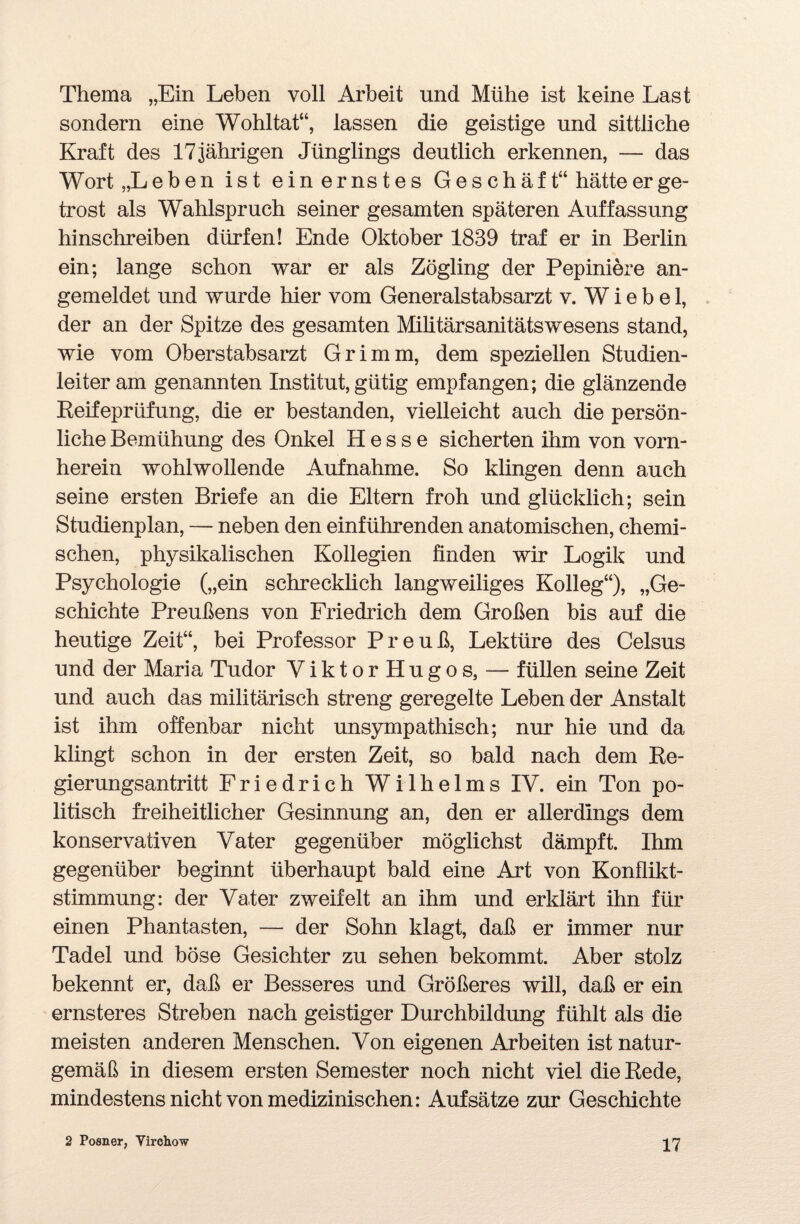 Thema „Ein Leben voll Arbeit und Mühe ist keine Last sondern eine Wohltat“, lassen die geistige und sittliche Kraft des 17 jährigen Jünglings deutlich erkennen, — das Wort „Leben ist ein ernstes Geschäft“ hätte er ge¬ trost als Wahlspruch seiner gesamten späteren Auffassung hinschreiben dürfen! Ende Oktober 1839 traf er in Berlin ein; lange schon war er als Zögling der Pepiniere an¬ gemeldet und wurde hier vom Generalstabsarzt v. W i e b e 1, der an der Spitze des gesamten Militärsanitätswesens stand, wie vom Oberstabsarzt Grimm, dem speziellen Studien¬ leiter am genannten Institut, gütig empfangen; die glänzende Reifeprüfung, die er bestanden, vielleicht auch die persön¬ liche Bemühung des Onkel Hesse sicherten ihm von vorn¬ herein wohlwollende Aufnahme. So klingen denn auch seine ersten Briefe an die Eltern froh und glücklich; sein Studienplan, — neben den einführenden anatomischen, chemi¬ schen, physikalischen Kollegien finden wir Logik und Psychologie („ein schrecklich langweiliges Kolleg“), „Ge¬ schichte Preußens von Friedrich dem Großen bis auf die heutige Zeit“, bei Professor Preuß, Lektüre des Celsus und der Maria Tudor ViktorHugos, — füllen seine Zeit und auch das militärisch streng geregelte Leben der Anstalt ist ihm offenbar nicht unsympathisch; nur hie und da klingt schon in der ersten Zeit, so bald nach dem Re¬ gierungsantritt Friedrich Wilhelms IV. ein Ton po¬ litisch freiheitlicher Gesinnung an, den er allerdings dem konservativen Vater gegenüber möglichst dämpft. Ihm gegenüber beginnt überhaupt bald eine Art von Konflikt¬ stimmung: der Vater zweifelt an ihm und erklärt ihn für einen Phantasten, — der Sohn klagt, daß er immer nur Tadel und böse Gesichter zu sehen bekommt. Aber stolz bekennt er, daß er Besseres und Größeres will, daß er ein ernsteres Streben nach geistiger Durchbildung fühlt als die meisten anderen Menschen. Von eigenen Arbeiten ist natur¬ gemäß in diesem ersten Semester noch nicht viel die Rede, mindestens nicht von medizinischen: Aufsätze zur Geschichte