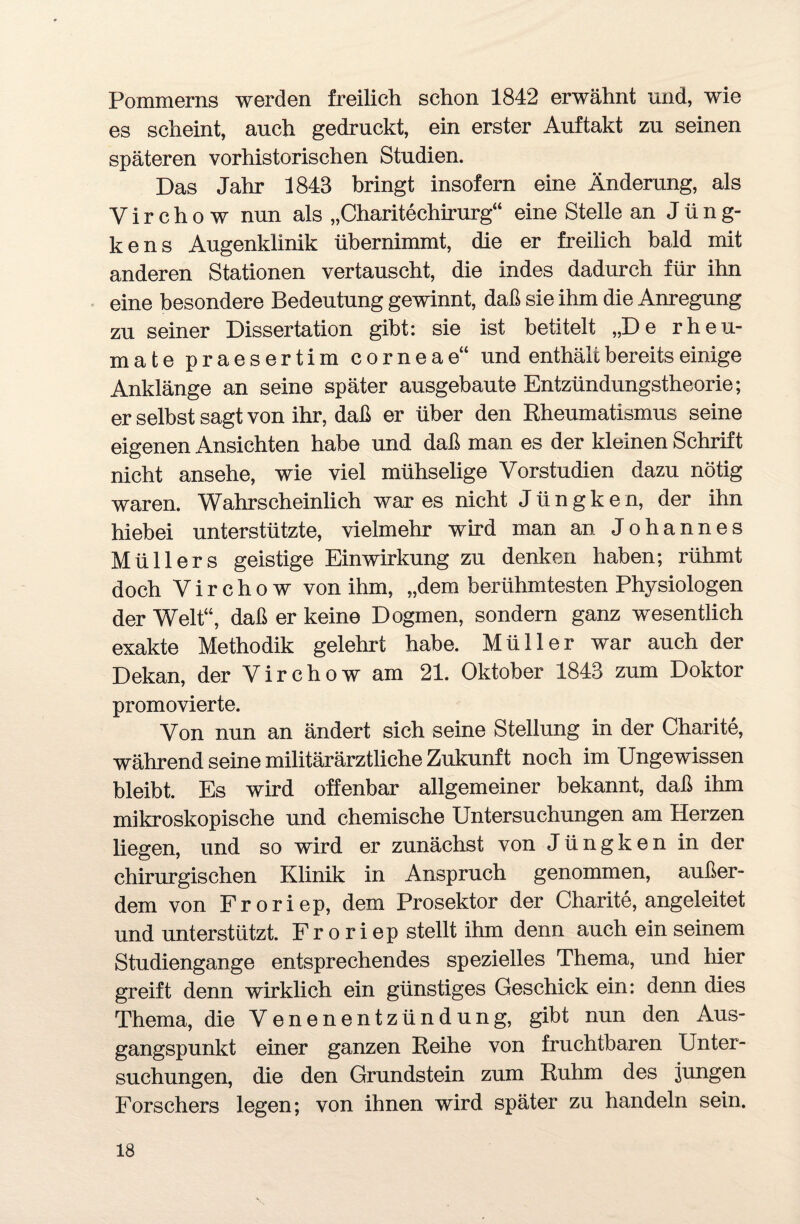 Pommerns werden freilich schon 1842 erwähnt und, wie es scheint, auch gedruckt, ein erster Auftakt zu seinen späteren vorhistorischen Studien. Das Jahr 1843 bringt insofern eine Änderung, als V i r c h o w nun als „Charitechirurg“ eine Stelle an J ü n g- kens Augenklinik übernimmt, die er freilich bald mit anderen Stationen vertauscht, die indes dadurch für ihn eine besondere Bedeutung gewinnt, daß sie ihm die Anregung zu seiner Dissertation gibt: sie ist betitelt „De rheu- mate praesertim corneae“ und enthält bereits einige Anklänge an seine später ausgebaute Entzündungstheorie; er selbst sagt von ihr, daß er über den Rheumatismus seine eigenen Ansichten habe und daß man es der kleinen Schrift nicht ansehe, wie viel mühselige Vorstudien dazu nötig waren. Wahrscheinlich war es nicht Jüngken, der ihn hiebei unterstützte, vielmehr wird man an Johannes Müllers geistige Einwirkung zu denken haben; rühmt doch Virchow von ihm, „dem berühmtesten Physiologen der Welt“, daß er keine Dogmen, sondern ganz wesentlich exakte Methodik gelehrt habe. Müller war auch der Dekan, der Virchow am 21. Oktober 1843 zum Doktor promovierte. Von nun an ändert sich seine Stellung in der Charite, während seine militärärztliche Zukunft noch im Ungewissen bleibt. Es wird offenbar allgemeiner bekannt, daß ihm mikroskopische und chemische Untersuchungen am Herzen liegen, und so wird er zunächst von Jüngken in der chirurgischen Klinik in Anspruch genommen, außer¬ dem von Froriep, dem Prosektor der Charite, angeleitet und unterstützt. Fr o riep stellt ihm denn auch ein seinem Studiengange entsprechendes spezielles Thema, und hier greift denn wirklich ein günstiges Geschick ein: denn dies Thema, die Venenentzündung, gibt nun den Aus¬ gangspunkt einer ganzen Reihe von fruchtbaren Unter¬ suchungen, die den Grundstein zum Ruhm des jungen Forschers legen; von ihnen wird später zu handeln sein.