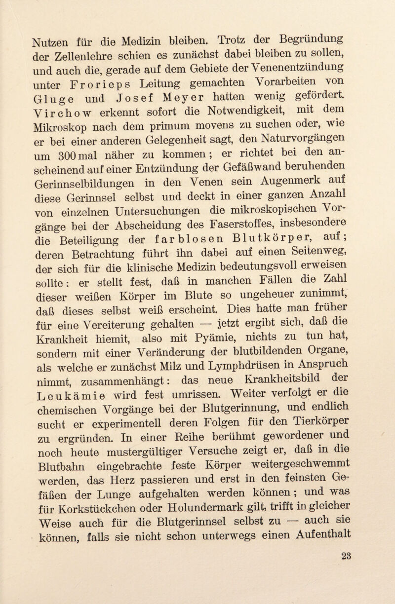 Nutzen für die Medizin bleiben. Trotz der Begründung der Zellenlehre schien es zunächst dabei bleiben zu sollen, und auch die, gerade auf dem Gebiete der Venenentzündung unter Frorieps Leitung gemachten Vorarbeiten von Ginge und Josef Meyer hatten wenig gefördert. Virchow erkennt sofort die Notwendigkeit, mit dem Mikroskop nach dem primum movens zu suchen oder, wie er bei einer anderen Gelegenheit sagt, den Naturvorgängen um 300mal näher zu kommen; er richtet bei den an¬ scheinend auf einer Entzündung der Gefäßwand beruhenden Gerinnselbildungen in den Venen sein Augenmerk auf diese Gerinnsel selbst und deckt in einer ganzen Anzahl von einzelnen Untersuchungen die mikroskopischen Voi- gänge bei der Abscheidung des Faserstoffes, insbesondere die Beteiligung der farblosen Blutkörper, auf, deren Betrachtung führt ihn dabei auf einen Seitenweg, der sich für die klinische Medizin bedeutungsvoll erweisen sollte: er stellt fest, daß in manchen Fällen die Zahl dieser weißen Körper im Blute so ungeheuer zunimmt, daß dieses selbst weiß erscheint. Dies hatte man früher für eine Vereiterung gehalten — jetzt ergibt sich, daß die Krankheit hiemit, also mit Pyämie, nichts zu tun hat, sondern mit einer Veränderung der blutbildenden Organe, als welche er zunächst Milz und Lymphdrüsen in Anspruch nimmt, zusammenhängt: das neue Krankheitsbild der Leukämie wird fest Umrissen. Weiter verfolgt er die chemischen Vorgänge bei der Blutgerinnung, und endlich sucht er experimentell deren Folgen für den Tierkörper zu ergründen. In einer Reihe berühmt gewordener und noch heute mustergültiger Versuche zeigt er, daß in die Blutbahn eingebrachte feste Körper weitergeschwemmt werden, das Herz passieren und erst in den feinsten Ge¬ fäßen der Lunge aufgehalten werden können; und was für Korkstückchen oder Holundermark gilt, trifft in gleicher Weise auch für die Blutgerinnsel selbst zu — auch sie können, falls sie nicht schon unterwegs einen Aufenthalt 28