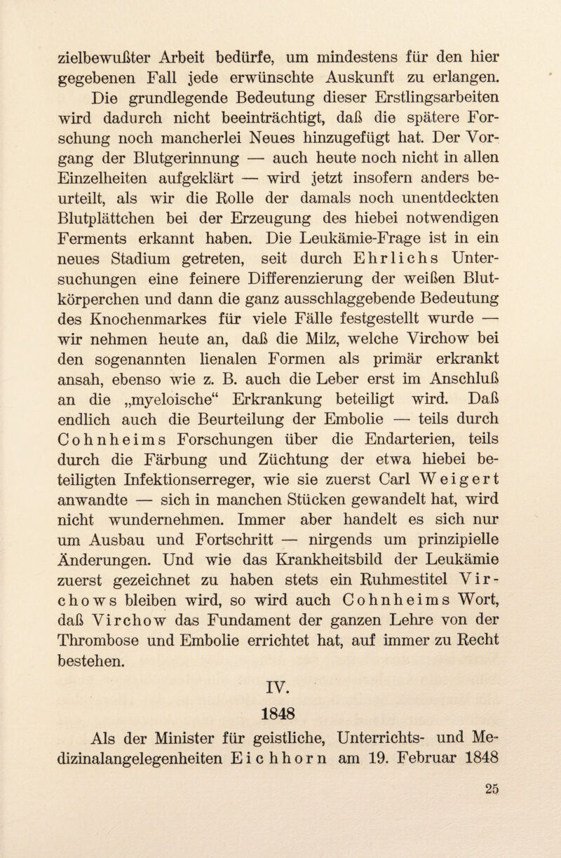 zielbewußter Arbeit bedürfe, um mindestens für den hier gegebenen Fall jede erwünschte Auskunft zu erlangen. Die grundlegende Bedeutung dieser Erstlingsarbeiten wird dadurch nicht beeinträchtigt, daß die spätere For¬ schung noch mancherlei Neues hinzugefügt hat. Der Vor¬ gang der Blutgerinnung — auch heute noch nicht in allen Einzelheiten aufgeklärt — wird jetzt insofern anders be¬ urteilt, als wir die Bolle der damals noch unentdeckten Blutplättchen bei der Erzeugung des hiebei notwendigen Ferments erkannt haben. Die Leukämie-Frage ist in ein neues Stadium getreten, seit durch Ehrlichs Unter¬ suchungen eine feinere Differenzierung der weißen Blut¬ körperchen und dann die ganz ausschlaggebende Bedeutung des Knochenmarkes für viele Fälle festgestellt wurde — wir nehmen heute an, daß die Milz, welche Virchow bei den sogenannten lienalen Formen als primär erkrankt ansah, ebenso wie z. B. auch die Leber erst im Anschluß an die „myeloische“ Erkrankung beteiligt wird. Daß endlich auch die Beurteilung der Embolie — teils durch Cohnheims Forschungen über die Endarterien, teils durch die Färbung und Züchtung der etwa hiebei be¬ teiligten Infektionserreger, wie sie zuerst Carl Weigert anwandte — sich in manchen Stücken gewandelt hat, wird nicht wundernehmen. Immer aber handelt es sich nur um Ausbau und Fortschritt — nirgends um prinzipielle Änderungen. Und wie das Krankheitsbild der Leukämie zuerst gezeichnet zu haben stets ein Ruhmestitel V i r - chows bleiben wird, so wird auch Cohnheims Wort, daß Virchow das Fundament der ganzen Lehre von der Thrombose und Embolie errichtet hat, auf immer zu Recht bestehen. IV. 1848 Als der Minister für geistliche, Unterrichts- und Me¬ dizinalangelegenheiten Eichhorn am 19. Februar 1848