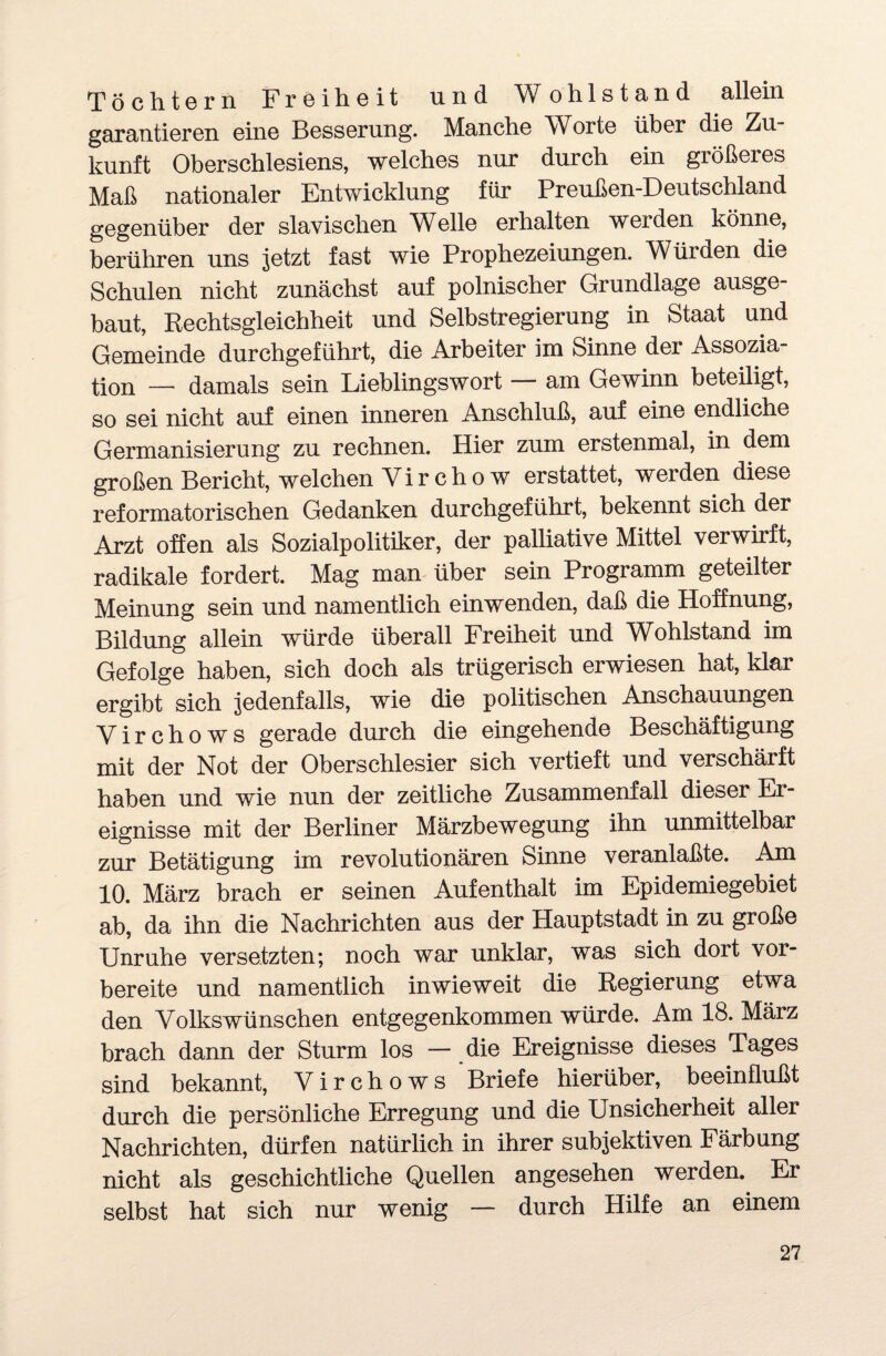 Töchtern Freiheit und Wohlstand allein garantieren eine Besserung. Manche Worte über die Zu¬ kunft Oberschlesiens, welches nur durch ein größeres Maß nationaler Entwicklung für Preußen-Deutschland gegenüber der slavischen Welle erhalten werden könne, berühren uns jetzt fast wie Prophezeiungen. Würden die Schulen nicht zunächst auf polnischer Grundlage ausge¬ baut, Rechtsgleichheit und Selbstregierung in Staat und Gemeinde durchgeführt, die Arbeiter im Sinne der Assozia¬ tion — damals sein Lieblingswort — am Gewinn beteüigt, so sei nicht auf einen inneren Anschluß, auf eine endliche Germanisierung zu rechnen. Hier zum erstenmal, in dem großen Bericht, welchen Virchow erstattet, werden diese reformatorischen Gedanken durchgeführt, bekennt sich der Arzt offen als Sozialpolitiker, der palliative Mittel verwirft, radikale fordert. Mag man über sein Programm geteilter Meinung sein und namentlich einwenden, daß die Hoffnung, Bildung allein würde überall Freiheit und Wohlstand im Gefolge haben, sich doch als trügerisch erwiesen hat, klar ergibt sich jedenfalls, wie die politischen Anschauungen Yirchows gerade durch die eingehende Beschäftigung mit der Not der Oberschlesier sich vertieft und verschärft haben und wie nun der zeitliche Zusammenfall dieser Er¬ eignisse mit der Berliner Märzbewegung ihn unmittelbar zur Betätigung im revolutionären Sinne veranlaßte. Am 10. März brach er seinen Aufenthalt im Epidemiegebiet ab, da ihn die Nachrichten aus der Hauptstadt in zu große Unruhe versetzten; noch war unklar, was sich dort vor¬ bereite und namentlich inwieweit die Regierung etwa den Volkswünschen entgegenkommen würde. Am 18. März brach dann der Sturm los — die Ereignisse dieses Tages sind bekannt, Virchows Briefe hierüber, beeinflußt durch die persönliche Erregung und die Unsicherheit aller Nachrichten, dürfen natürlich in ihrer subjektiven Färbung nicht als geschichtliche Quellen angesehen werden. Er selbst hat sich nur wenig — durch Hilfe an einem