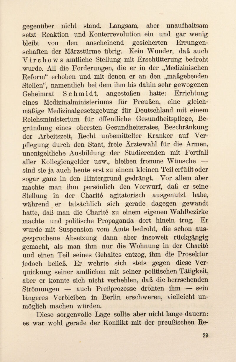 gegenüber nicht stand. Langsam, aber unaufhaltsam setzt Reaktion und Konterrevolution ein und gar wenig bleibt von den anscheinend gesicherten Errungen¬ schaften der Märzstürme übrig. Kein Wunder, daß auch Virchows amtliche Stellung mit Erschütterung bedroht wurde. All die Forderungen, die er in der „Medizinischen Reform“ erhoben und mit denen er an den „maßgebenden Stellen“, namentlich bei dem ihm bis dahin sehr gewogenen Geheimrat Schmidt, angestoßen hatte: Errichtung eines Medizinalministeriums für Preußen, eine gleich¬ mäßige Medizinalgesetzgebung für Deutschland mit einem Reichsministerium für öffentliche Gesundheitspflege, Be¬ gründung eines obersten Gesundheitsrates, Beschränkung der Arbeitszeit, Recht unbemittelter Kranker auf Ver¬ pflegung durch den Staat, freie Ärztewahl für die Armen, unentgeltliche Ausbildung der Studierenden mit Fortfall aller Kollegiengelder usw., bleiben fromme Wünsche — sind sie ja auch heute erst zu einem kleinen Teil erfüllt oder sogar ganz in den Hintergrund gedrängt. Vor allem aber machte man ihm persönlich den Vorwurf, daß er seine Stellung in der Charite agitatorisch ausgenutzt habe, während er tatsächlich sich gerade dagegen gewandt hatte, daß man die Charite zu einem eigenen Wahlbezirke machte und politische Propaganda dort hinein trug. Er wurde mit Suspension vom Amte bedroht, die schon aus¬ gesprochene Absetzung dann aber insoweit rückgängig gemacht, als man ihm nur die Wohnung in der Charite und einen Teü seines Gehaltes entzog, ihm die Prosektur jedoch beließ. Er wehrte sich stets gegen diese Ver¬ quickung seiner amtlichen mit seiner politischen Tätigkeit, aber er konnte sich nicht verhehlen, daß die herrschenden Strömungen — auch Preßprozesse drohten ihm — sein längeres Verbleiben in Berlin erschweren, vielleicht un¬ möglich machen würden. Diese sorgenvolle Lage sollte aber nicht lange dauern: es war wohl gerade der Konflikt mit der preußischen Re-