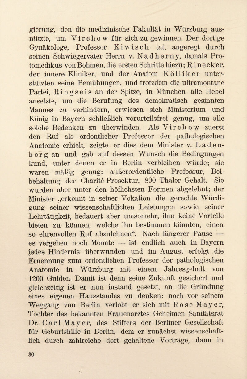 gierung, den die medizinische Fakultät in Würzburg aus¬ nützte, um Y i r c h o w für sich zu gewinnen. Der dortige Gynäkologe, Professor Kiwisch tat, angeregt durch seinen Schwiegervater Herrn v. Nadherny, damals Pro¬ tome dikus von Böhmen, die ersten Schritte hiezu; Rinecker, der innere Kliniker, und der Anatom Kölliker unter¬ stützten seine Bemühungen, und trotzdem die ultramontane Partei, Ringseis an der Spitze, in München alle Hebel ansetzte, um die Berufung des demokratisch gesinnten Mannes zu verhindern, erwiesen sich Ministerium und König in Bayern schließlich vorurteilsfrei genug, um alle solche Bedenken zu überwinden. Als Y i r c h o w zuerst den Ruf als ordentlicher Professor der pathologischen Anatomie erhielt, zeigte er dies dem Minister v. Laden¬ berg an und gab auf dessen Wunsch die Bedingungen kund, unter denen er in Berlin verbleiben würde; sie waren mäßig genug: außerordentliche Professur, Bei¬ behaltung der Charite-Prosektur, 800 Thaler Gehalt. Sie wurden aber unter den höflichsten Formen abgelehnt; der Minister „erkennt in seiner Vokation die gerechte Würdi¬ gung seiner wissenschaftlichen Leistungen sowie seiner Lehrtätigkeit, bedauert aber umsomehr, ihm keine Vorteile bieten zu können, welche ihn bestimmen könnten, einen so ehrenvollen Ruf abzulehnen“. Nach längerer Pause — es vergehen noch Monate —■ ist endlich auch in Bayern jedes Hindernis überwunden und im August erfolgt die Ernennung zum ordentlichen Professor der pathologischen Anatomie in Würzburg mit einem Jahresgehalt von 1200 Gulden. Damit ist denn seine Zukunft gesichert und gleichzeitig ist er nun instand gesetzt, an die Gründung eines eigenen Hausstandes zu denken: noch vor seinem Weggang von Berlin verlobt er sich mit Rose Mayer, Tochter des bekannten Frauenarztes Geheimen Sanitätsrat Dr. Carl Mayer, des Stifters der Berliner Gesellschaft für Geburtshilfe in Berlin, dem er zunächst wissenschaft¬ lich durch zahlreiche dort gehaltene Vorträge, dann in