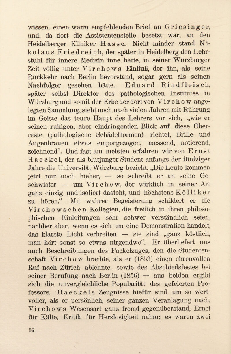 wissen, einen warm empfehlenden Brief an Griesinger, und, da dort die Assistentenstelle besetzt war, an den Heidelberger Kliniker Hasse. Nicht minder stand N i- kolaus Friedreich, der später in Heidelberg den Lehr¬ stuhl für innere Medizin inne hatte, in seiner Würzburger Zeit völlig unter Virchows Einfluß, der ihn, als seine Rückkehr nach Berlin bevorstand, sogar gern als seinen Nachfolger gesehen hätte. Eduard Rindfleisch, später selbst Direktor des pathologischen Institutes in Würzburg und somit der Erbe der dort von V i r c h o w ange¬ legten Sammlung, sieht noch nach vielen Jahren mit Rührung im Geiste das teure Haupt des Lehrers vor sich, „wie er seinen ruhigen, aber eindringenden Blick auf diese Über¬ reste (pathologische Schädelformen) richtet, Brille und Augenbrauen etwas emporgezogen, messend, notierend, zeichnend“. Und fast am meisten erfahren wir von Ernst H a e c k e 1, der als blutjunger Student anfangs der fünfziger Jahre die Universität Würzburg bezieht. „Die Leute kommen jetzt nur noch hieher, — so schreibt er an seine Ge¬ schwister — um Virchow, der wirklich in seiner Art ganz einzig und isoliert dasteht, und höchstens Kölliker zu hören.“ Mit wahrer Begeisterung schildert er die Virchowschen Kollegien, die freilich in ihren philoso¬ phischen Einleitungen sehr schwer verständlich seien, nachher aber, wenn es sich um eine Demonstration handelt, das klarste Licht verbreiten —- sie sind „ganz köstlich, man hört sonst so etwas nirgendwo“. Er überliefert uns auch Beschreibungen des Fackelzuges, den die Studenten¬ schaft Virchow brachte, als er (1853) einen ehrenvollen Ruf nach Zürich ablehnte, sowie des x4bschiedsfestes bei seiner Berufung nach Berlin (1856) — aus beiden ergibt sich die unvergleichliche Popularität des gefeierten Pro¬ fessors. Haeckels Zeugnisse hiefür sind um so wert¬ voller, als er persönlich, seiner ganzen Veranlagung nach, Virchows Wesensart ganz fremd gegenüberstand, Ernst für Kälte, Kritik für Herzlosigkeit nahm; es waren zwei