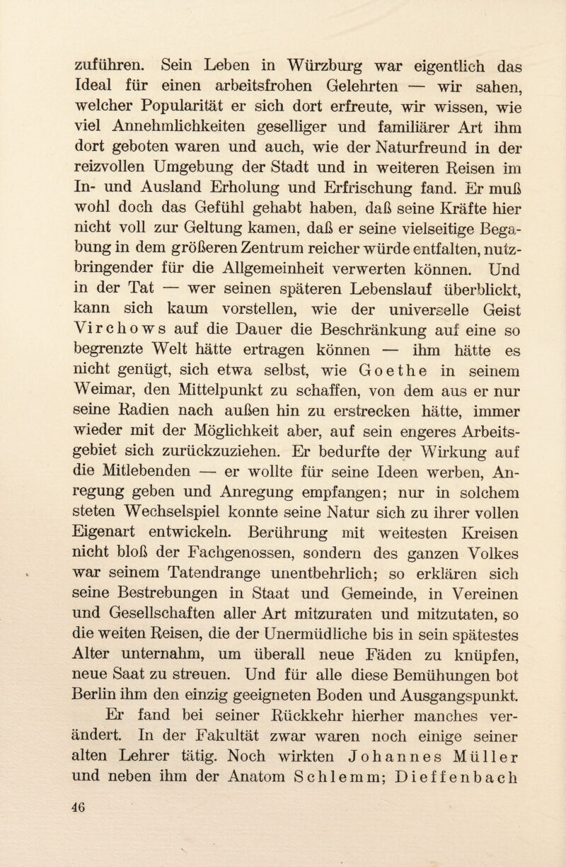 Zufuhren. Sein Leben in Würzburg war eigentlich das Ideal für einen arbeitsfrohen Gelehrten — wir sahen, welcher Popularität er sich dort erfreute, wir wissen, wie viel Annehmlichkeiten geselliger und familiärer Art ihm dort geboten waren und auch, wie der Naturfreund in der reizvollen Umgebung der Stadt und in weiteren Reisen im In- und Ausland Erholung und Erfrischung fand. Er muß wohl doch das Gefühl gehabt haben, daß seine Kräfte hier nicht voll zur Geltung kamen, daß er seine vielseitige Bega¬ bung in dem größeren Zentrum reicher würde entfalten, nutz¬ bringender für die Allgemeinheit verwerten können. Und in der Tat — wer seinen späteren Lebenslauf überblickt, kann sich kaum vorstellen, wie der universelle Geist Virchows auf die Dauer die Beschränkung auf eine so begrenzte Welt hätte ertragen können — ihm hätte es nicht genügt, sich etwa selbst, wie Goethe in seinem Weimar, den Mittelpunkt zu schaffen, von dem aus er nur seine Radien nach außen hin zu erstrecken hätte, immer wieder mit der Möglichkeit aber, auf sein engeres Arbeits¬ gebiet sich zurückzuziehen. Er bedurfte der Wirkung auf die Mitlebenden — er wollte für seine Ideen werben, An¬ regung geben und Anregung empfangen; nur in solchem steten Wechselspiel konnte seine Natur sich zu ihrer vollen Eigenart entwickeln. Berührung mit weitesten Kreisen nicht bloß der Fachgenossen, sondern des ganzen Volkes war seinem Tatendrange unentbehrlich; so erklären sich seine Bestrebungen in Staat und Gemeinde, in Vereinen und Gesellschaften aller Art mitzuraten und mitzutaten, so die weiten Reisen, die der Unermüdliche bis in sein spätestes Alter unternahm, um überall neue Fäden zu knüpfen, neue Saat zu streuen. Und für alle diese Bemühungen bot Berlin ihm den einzig geeigneten Boden und Ausgangspunkt. Er fand bei seiner Rückkehr hierher manches ver¬ ändert. In der Fakultät zwar waren noch einige seiner alten Lehrer tätig. Noch wirkten Johannes Müller und neben ihm der Anatom Schlemm; Dieffenbach