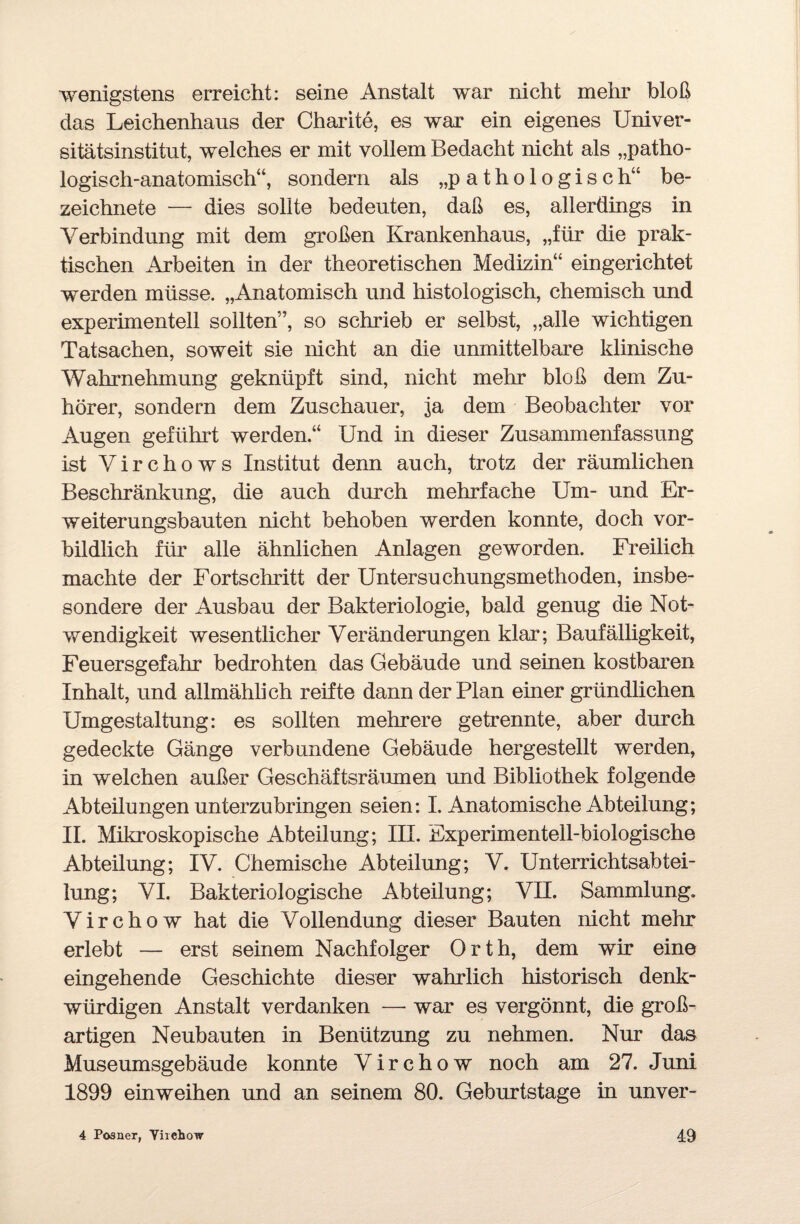 wenigstens erreicht: seine Anstalt war nicht mehr bloß das Leichenhaus der Charite, es war ein eigenes Univer¬ sitätsinstitut, welches er mit vollem Bedacht nicht als „patho¬ logisch-anatomisch“, sondern als „pathologisch“ be- zeichnete — dies sollte bedeuten, daß es, allerdings in Verbindung mit dem großen Krankenhaus, „für die prak¬ tischen Arbeiten in der theoretischen Medizin“ eingerichtet werden müsse. „Anatomisch und histologisch, chemisch und experimentell sollten”, so schrieb er selbst, „alle wichtigen Tatsachen, soweit sie nicht an die unmittelbare klinische Wahrnehmung geknüpft sind, nicht mehr bloß dem Zu¬ hörer, sondern dem Zuschauer, ja dem Beobachter vor Augen geführt werden.“ Und in dieser Zusammenfassung ist Virchows Institut denn auch, trotz der räumlichen Beschränkung, die auch durch mehrfache Um- und Er¬ weiterungsbauten nicht behoben werden konnte, doch vor¬ bildlich für alle ähnlichen Anlagen geworden. Freilich machte der Fortschritt der Untersuchungsmethoden, insbe¬ sondere der Ausbau der Bakteriologie, bald genug die Not¬ wendigkeit wesentlicher Veränderungen klar; Baufälligkeit, Feuersgefahr bedrohten das Gebäude und seinen kostbaren Inhalt, und allmählich reifte dann der Plan einer gründlichen Umgestaltung: es sollten mehrere getrennte, aber durch gedeckte Gänge verbundene Gebäude hergestellt werden, in welchen außer Geschäftsräumen und Bibliothek folgende Abteüungen unterzubringen seien: I. Anatomische Abteilung; II. Mikroskopische Abteilung; III. Experimentell-biologische Abteilung; IV. Chemische Abteilung; V. Unterrichtsabtei¬ lung; VI. Bakteriologische Abteilung; VII. Sammlung. Virchow hat die Vollendung dieser Bauten nicht mehr erlebt — erst seinem Nachfolger Orth, dem wir eine eingehende Geschichte dieser wahrlich historisch denk¬ würdigen Anstalt verdanken — war es vergönnt, die groß¬ artigen Neubauten in Benützung zu nehmen. Nur das Museumsgebäude konnte Virchow noch am 27. Juni 1899 einweihen und an seinem 80. Geburtstage in unver-