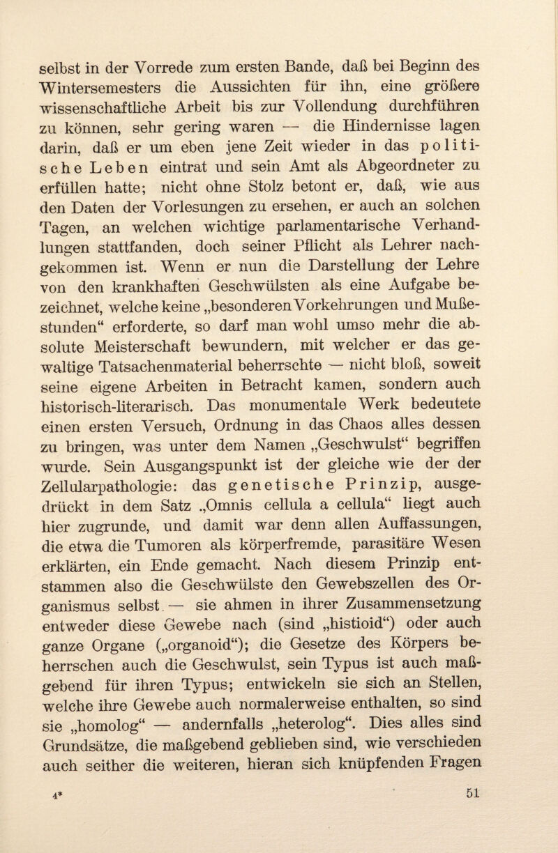 selbst in der Vorrede zum ersten Bande, daß bei Beginn des Wintersemesters die Aussichten für ihn, eine größere wissenschaftliche Arbeit bis zur Vollendung durchführen zu können, sehr gering waren — die Hindernisse lagen darin, daß er um eben jene Zeit wieder in das politi¬ sche Leben eintrat und sein Amt als Abgeordneter zu erfüllen hatte; nicht ohne Stolz betont er, daß, wie aus den Daten der Vorlesungen zu ersehen, er auch an solchen Tagen, an welchen wichtige parlamentarische Verhand¬ lungen stattfanden, doch seiner Pflicht als Lehrer nach¬ gekommen ist. Wenn er nun die Darstellung der Lehre von den krankhaften Geschwülsten als eine Aufgabe be¬ zeichnet, welche keine „besonderen Vorkehrungen und Muße¬ stunden“ erforderte, so darf man wohl umso mehr die ab¬ solute Meisterschaft bewundern, mit welcher er das ge¬ waltige Tatsachenmaterial beherrschte — nicht bloß, soweit seine eigene Arbeiten in Betracht kamen, sondern auch historisch-literarisch. Das monumentale Werk bedeutete einen ersten Versuch, Ordnung in das Chaos alles dessen zu bringen, was unter dem Namen „Geschwulst“ begriffen wurde. Sein Ausgangspunkt ist der gleiche wie der der Zellularpathologie: das genetische Prinzip, ausge¬ drückt in dem Satz „Omnis cellula a cellula“ liegt auch hier zugrunde, und damit war denn allen Auffassungen, die etwa die Tumoren als körperfremde, parasitäre Wesen erklärten, ein Ende gemacht. Nach diesem Prinzip ent¬ stammen also die Geschwülste den Gewebszellen des Or¬ ganismus selbst — sie ahmen in ihrer Zusammensetzung entweder diese Gewebe nach (sind „histioid“) oder auch ganze Organe („organoid“); die Gesetze des Körpers be¬ herrschen auch die Geschwulst, sein Typus ist auch maß¬ gebend für ihren Typus; entwickeln sie sich an Stellen, welche ihre Gewebe auch normalerweise enthalten, so sind sie „homolog“ — andernfalls „heterolog“. Dies alles sind Grundsätze, die maßgebend geblieben sind, wie verschieden auch seither die weiteren, hieran sich knüpfenden Fragen 4*