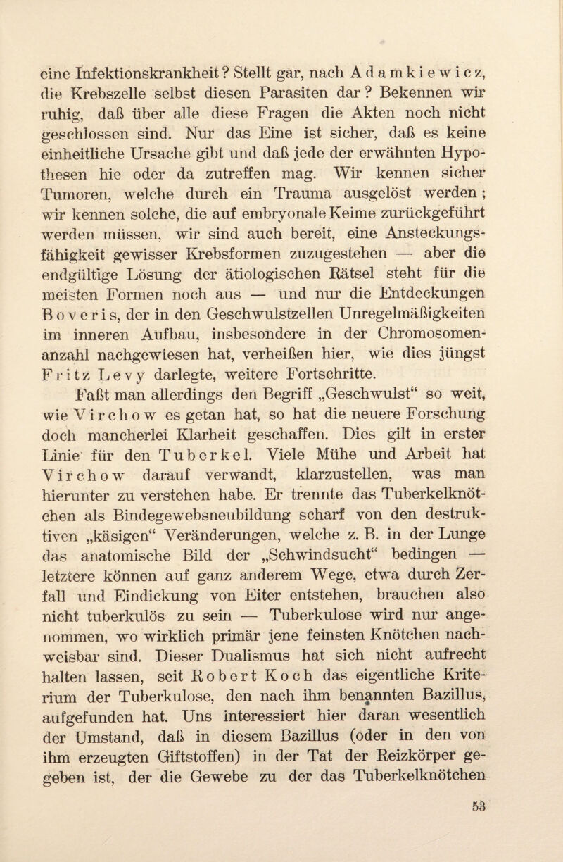 eine Infektionskrankheit? Stellt gar, nach Adamkiewicz, die Krebszelle selbst diesen Parasiten dar? Bekennen wir ruhig, daß über alle diese Fragen die Akten noch nicht geschlossen sind. Nur das Eine ist sicher, daß es keine einheitliche Ursache gibt und daß jede der erwähnten Hypo¬ thesen hie oder da zutreffen mag. Wir kennen sicher Tumoren, welche durch ein Trauma ausgelöst werden; wir kennen solche, die auf embryonale Keime zurückgeführt werden müssen, wir sind auch bereit, eine Ansteckungs¬ fähigkeit gewisser Krebsformen zuzugestehen — aber die endgültige Lösung der ätiologischen Rätsel steht für die meisten Formen noch aus — und nur die Entdeckungen B o v e r i s, der in den Geschwulstzellen Unregelmäßigkeiten im inneren Aufbau, insbesondere in der Chromosomen¬ anzahl nachgewiesen hat, verheißen hier, wie dies jüngst Fritz Levy darlegte, weitere Fortschritte. Faßt man allerdings den Begriff „Geschwulst“ so weit, wie V i r c h o w es getan hat, so hat die neuere Forschung doch mancherlei Klarheit geschaffen. Dies gilt in erster Linie für den Tuberkel. Viele Mühe und Arbeit hat Virchow darauf verwandt, klarzustellen, was man hierunter zu verstehen habe. Er trennte das Tuberkelknöt¬ chen als Bindegewebsneubildung scharf von den destruk¬ tiven „käsigen“ Veränderungen, welche z. B. in der Lunge das anatomische Bild der „Schwindsucht“ bedingen — letztere können auf ganz anderem Wege, etwa durch Zer¬ fall und Eindickung von Eiter entstehen, brauchen also nicht tuberkulös zu sein — Tuberkulose wird nur ange¬ nommen, wo wirklich primär jene feinsten Knötchen nach¬ weisbar sind. Dieser Dualismus hat sich nicht aufrecht halten lassen, seit Robert Koch das eigentliche Krite¬ rium der Tuberkulose, den nach ihm benannten Bazillus, auf gefunden hat. Uns interessiert hier daran wesentlich der Umstand, daß in diesem Bazillus (oder in den von ihm erzeugten Giftstoffen) in der Tat der Reizkörper ge¬ geben ist, der die Gewebe zu der das Tuberkelknötchen 58