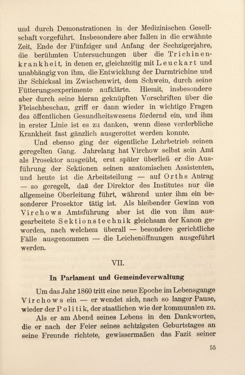 und durch Demonstrationen in der Medizinischen Gesell¬ schaft vorgeführt. Insbesondere aber fallen in die erwähnte Zeit, Ende der Fünfziger und Anfang der Sechzigerjahre, die berühmten Untersuchungen über die Trichinen¬ krankheit, in denen er, gleichzeitig mit Leuckart und unabhängig von ihm, die Entwicklung der Darmtrichine und ihr Schicksal im Zwischenwirt, dem Schwein, durch seine Fütterungsexperimente aufklärte. Hiemit, insbesondere aber durch seine hieran geknüpften Vorschriften über die Fleischbeschau, griff er dann wieder in wichtige Fragen des öffentlichen Gesundheitswesens fördernd ein, und ihm in erster Linie ist es zu danken, wenn diese verderbliche Krankheit fast gänzlich ausgerottet werden konnte. Und ebenso ging der eigentliche Lehrbetrieb seinen geregelten Gang. Jahrelang hat Virchow selbst sein Amt als Prosektor ausgeübt, erst später überließ er die Aus¬ führung der Sektionen seinen anatomischen Assistenten, und heute ist die Arbeitsteilung — auf Orths Antrag —* so geregelt, daß der Direktor des Institutes nur die allgemeine Oberleitung führt, während unter ihm ein be¬ sonderer Prosektor tätig ist. Als bleibender Gewinn von Virchows Amtsführung aber ist die von ihm aus¬ gearbeitete Sektionstechnik gleichsam der Kanon ge¬ worden, nach welchem überall — besondere gerichtliche Fälle ausgenommen — die Leichenöffnungen ausgeführt werden. VH. In Parlament und Gemeindeverwaltung Um das Jahr 1860 tritt eine neue Epoche im Lebensgange Virchows ein — er wendet sich, nach so langer Pause, wieder der P o 1 i t i k, der staatlichen wie der kommunalen zu. Als er am Abend seines Lebens in den Dankworten, die er nach der Feier seines achtzigsten Geburtstages an seine Freunde richtete, gewissermaßen das Fazit seiner