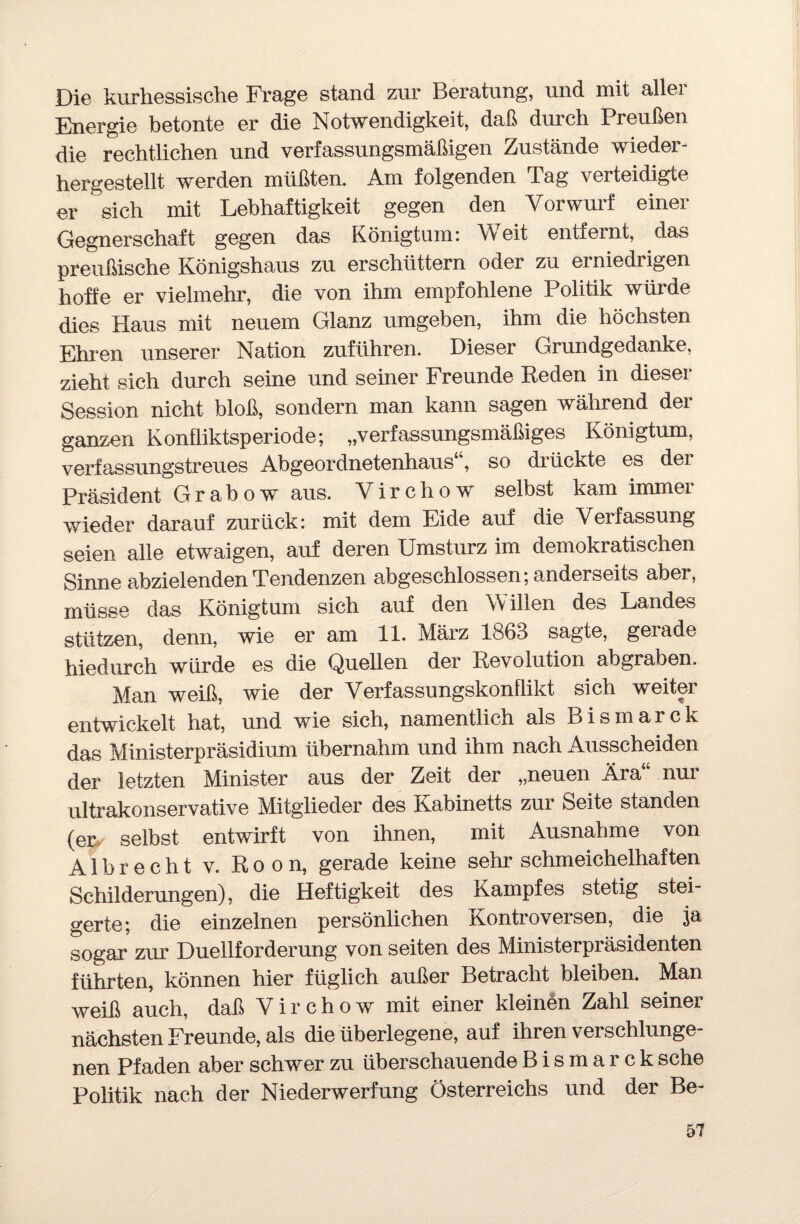 Die kurhessische Frage stand zur Beratung, und mit aller Energie betonte er die Notwendigkeit, daß durch Preußen die rechtlichen und verfassungsmäßigen Zustände wieder¬ hergestellt werden müßten. Am folgenden Tag verteidigte er sich mit Lebhaftigkeit gegen den Vorwurf einer Gegnerschaft gegen das Königtum: Weit entfernt, das preußische Königshaus zu erschüttern oder zu erniedrigen hoffe er vielmehr, die von ihm empfohlene Politik würde dies Haus mit neuem Glanz umgeben, ihm die höchsten Ehren unserer Nation zuführen. Dieser Grundgedanke, zieht sich durch seine und seiner Freunde Reden in dieser Session nicht bloß, sondern man kann sagen während der ganzen Konfliktsperiode; „verfassungsmäßiges Königtum, verfassungstreues Abgeordnetenhaus , so drückte es dei Präsident Grabow aus. Yirchow selbst kam immer wieder darauf zurück: mit dem Eide auf die Verfassung seien alle etwaigen, auf deren Umsturz im demokratischen Sinne abzielenden Tendenzen abgeschlossen; anderseits aber, müsse das Königtum sich auf den W illen des Landes stützen, denn, wie er am 11. März 1863 sagte, gerade hiedurch würde es die Quellen der Revolution abgraben. Man weiß, wie der Verfassungskonflikt sich weiter entwickelt hat, und wie sich, namentlich als Bismarck das Ministerpräsidium übernahm und ihm nach Ausscheiden der letzten Minister aus der Zeit der „neuen Ära nur ultrakonservative Mitglieder des Kabinetts zur Seite standen (er selbst entwirft von ihnen, mit Ausnahme von Al brecht v. Roon, gerade keine sehr schmeichelhaften Schilderungen), die Heftigkeit des Kampfes stetig stei¬ gerte; die einzelnen persönlichen Kontroversen, die ja sogar zur Duellforderung von seiten des Ministerpräsidenten führten, können hier füglich außer Betracht bleiben. Man weiß auch, daß Virchow mit einer kleinen Zahl seiner nächsten Freunde, als die überlegene, auf ihren verschlunge¬ nen Pfaden aber schwer zu überschauende Bismarck sehe Politik nach der Niederwerfung Österreichs und der Be-