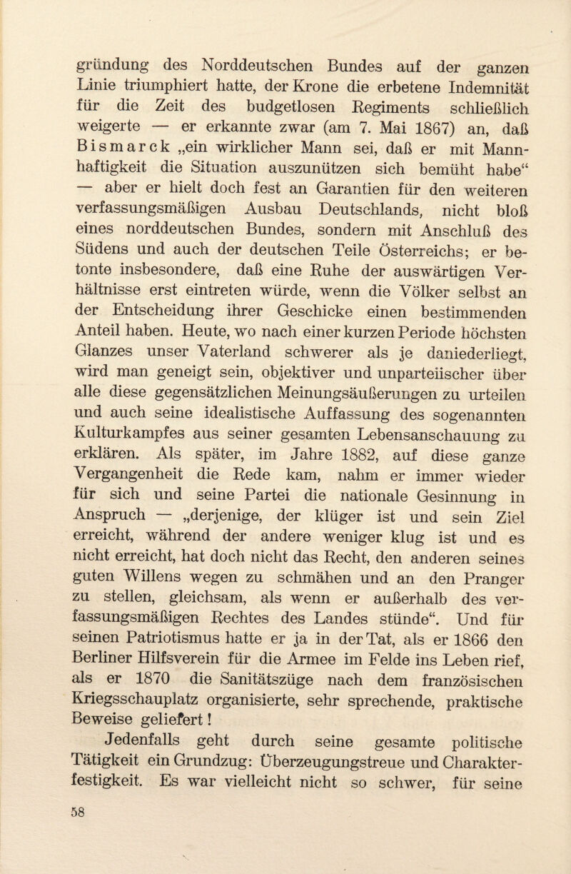 gründung des Norddeutschen Bundes auf der ganzen Linie triumphiert hatte, der Krone die erbetene Indemnität für die Zeit des budgetlosen Regiments schließlich weigerte — er erkannte zwar (am 7. Mai 1867) an, daß Bismarck „ein wirklicher Mann sei, daß er mit Mann¬ haftigkeit die Situation auszunützen sich bemüht habe“ aber er hielt doch fest an Garantien für den weiteren verfassungsmäßigen Ausbau Deutschlands, nicht bloß eines norddeutschen Bundes, sondern mit Anschluß des Südens und auch der deutschen Teile Österreichs; er be¬ tonte insbesondere, daß eine Ruhe der auswärtigen Ver¬ hältnisse erst eintreten würde, wenn die Völker selbst an der Entscheidung ihrer Geschicke einen bestimmenden Anteil haben. Heute, wo nach einer kurzen Periode höchsten Glanzes unser Vaterland schwerer als je daniederliegt, wird man geneigt sein, objektiver und unparteiischer über alle diese gegensätzlichen Meinungsäußerungen zu urteilen und auch seine idealistische Auffassung des sogenannten Kulturkampfes aus seiner gesamten Lebensanschauung zu erklären. Als später, im Jahre 1882, auf diese ganze Vergangenheit die Rede kam, nahm er immer wieder für sich und seine Partei die nationale Gesinnung in Anspruch — „derjenige, der klüger ist und sein Ziel erreicht, während der andere weniger klug ist und es nicht erreicht, hat doch nicht das Recht, den anderen seines guten Willens wegen zu schmähen und an den Pranger zu stellen, gleichsam, als wenn er außerhalb des ver¬ fassungsmäßigen Rechtes des Landes stünde“. Und für seinen Patriotismus hatte er ja in der Tat, als er 1866 den Berliner Hilfsverein für die Armee im Felde ins Leben rief, als er 1870 die Sanitätszüge nach dem französischen Kriegsschauplatz organisierte, sehr sprechende, praktische Beweise geliefert! Jedenfalls geht durch seine gesamte politische Tätigkeit ein Grundzug: Überzeugungstreue und Charakter¬ festigkeit. Es war vielleicht nicht so schwer, für seine