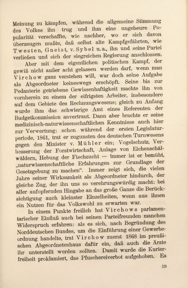 Meinung zu kämpfen, während die allgemeine Stimmung des Volkes ihn trug und ihm eine ungeheure Po¬ pularität verschaffte, wie nachher, wo er sich davon überzeugen mußte, daß selbst alte Kampfgefährten, wie Twesten, Gneist, v. Sybel u.a., ihn und seine Partei verließen und sich der siegreichen Regierung anschlossen. Aber mit dem eigentlichen politischen Kampf, der gewiß nicht außer acht gelassen werden dark wenn man V i r c h o w ganz verstehen will, war doch seine Aufgabe als Abgeordneter keineswegs erschöpft. Seine bis zur Pedanterie getriebene Gewissenhaftigkeit machte ihn von vornherein zu einem der eifrigsten Arbeiter, insbesondere auf dem Gebiete des Rechnungswesens; gleich zu Anfang wurde ihm das schwierige Amt eines Referenten der Budgetkommission anvertraut. Dann aber brachte er seine medizinisch-naturwissenschaftlichen Kenntnisse auch liier zur Verwertung: schon während der ersten Legislatur¬ periode, 1861, trat er zugunsten des deutschen Turnwesens gegen den Minister v. Mühl er ein; Vogelschutz, Vei- besserung der Forstwirtschaft, Anlage von Eichenschäl¬ wäldern, Hebung der Fischzucht - immer ist er bemüht, naturwissenschaftliche Erfahrungen zur Grundlage dei Gesetzgebung zu machen“. Immer zeigt sich, die vielen Jahre seiner Wirksamkeit als Abgeordneter hindurch, dei gleiche Zug, der ihn uns so verehrungswürdig macht: bei aller aufopfernden Hingabe an das große Ganze die Berück¬ sichtigung auch kleinster Einzelheiten, wenn aus ihnen ein Nutzen für das Volkswohl zu erwarten war. In einem Punkte freilich hat Virchows parlamen¬ tarischer Einfluß auch bei seinen Parteifreunden manchen Widerspruch erfahren: als es sich, nach Begründung des Norddeutschen Bundes, um die Einführung einer Gewerbe¬ ordnung handelte, trat V i r c h o w zuerst 1868 im preußi¬ schen Abgeordnetenhaus dafür ein, daß auch die Arzte ihr unterstellt werden sollten. Damit wurde die Kurier¬ freiheit proklamiert, das Pfuschereiverbot aufgehoben. Es