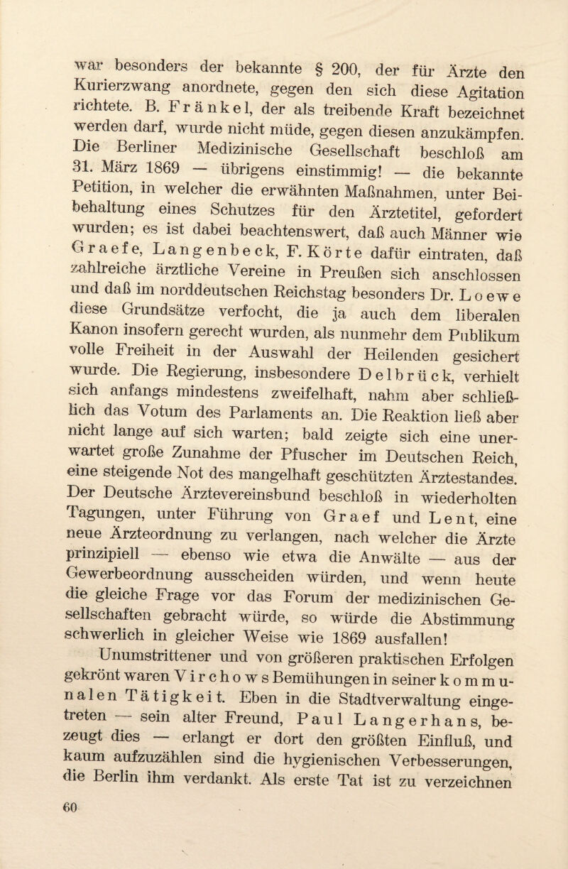 war besonders der bekannte § 200, der für Ärzte den Kurierzwang anordnete, gegen den sieh diese Agitation richtete. B. Frankel, der als treibende Kraft bezeichnet werden darf, wurde nicht müde, gegen diesen anzukämpfen. Die Berliner Medizinische Gesellschaft beschloß am 31. März 1869 - übrigens einstimmig! — die bekannte Petition, in welcher die erwähnten Maßnahmen, unter Bei¬ behaltung eines Schutzes für den Ärztetitel, gefordert wurden; es ist dabei beachtenswert, daß auch Männer wie Graefe, Langenbeck, F. Körte dafür eintraten, daß zahlreiche ärztliche Vereine in Preußen sich anschlossen und daß im norddeutschen Reichstag besonders Dr. Loewe diese Grundsätze verfocht, die ja auch dem liberalen Kanon insofern gerecht wurden, als nunmehr dem Publikum volle Freiheit in der Auswahl der Heilenden gesichert wurde. Die Regierung, insbesondere Delbrück, verhielt sich anfangs mindestens zweifelhaft, nahm aber schließ¬ lich das Votum des Parlaments an. Die Reaktion ließ aber nicht lange auf sich warten; bald zeigte sich eine uner¬ wartet große Zunahme der Pfuscher im Deutschen Reich, eine steigende Not des mangelhaft geschützten Ärztestandes.’ Der Deutsche Ärztevereinsbund beschloß in wiederholten Tagungen, unter Führung von Graef und Le nt, eine neue Ärzteordnung zu verlangen, nach welcher die Ärzte prinzipiell — ebenso wie etwa die Anwälte — aus der Gewerbeordnung ausscheiden würden, und wenn heute die gleiche Frage vor das Forum der medizinischen Ge¬ sellschaften gebracht würde, so 'würde die Abstimmung schwerlich in gleicher Weise wie 1869 ausfallen! Unumstrittener und von größeren praktischen Erfolgen gekrönt waren Virchows Bemühungen in seiner kommu¬ nalen Tätigkeit. Eben in die Stadtverwaltung einge¬ treten sein alter Freund, Paul Langerhans, be¬ zeugt dies — erlangt er dort den größten Einfluß, und kaum aufzuzählen sind die hygienischen Verbesserungen, die Berlin ihm verdankt. Als erste Tat ist zu verzeichnen