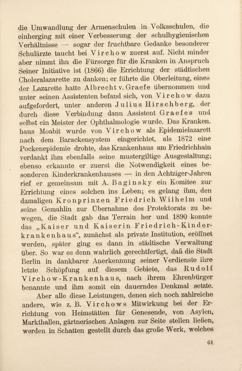 die Umwandlung der Armenschulen in Volksschulen, die einherging mit einer Verbesserung der schulhygienischen Verhältnisse — sogar der fruchtbare Gedanke besonderer Schulärzte taucht bei V i r c h o w zuerst auf. Nicht minder aber nimmt ihn die Fürsorge für die Kranken in Anspruch Seiner Initiative ist (1866) die Errichtung der städtischen Choleralazarette zu danken; er führte die Oberleitung, eines der Lazarette hatte Albrecht v. Graefe übernommen und unter seinen Assistenten befand sich, von Virchow dazu aufgefordert, unter anderen J u 1 i u s H i r s c h b e r g, der durch diese Verbindung dann Assistent Graefes und selbst ein Meister der Ophthalmologie wurde. Das Kranken, haus Moabit wurde von Virchow als Epidemielazarett nach dem Barackensystem eingerichtet, als 1872 eine Pockenepidemie drohte, das Krankenhaus am Friedrichhain verdankt ihm ebenfalls seine mustergiltige Ausgestaltung; ebenso erkannte er zuerst die Notwendigkeit eines be¬ sonderen Kinderkrankenhauses — in den Achtziger-Jahren rief er gemeinsam mit A. Baginsky ein Komitee zur Errichtung eines solchen ins Leben; es gelang ihm, den damaligen Kronprinzen Friedrich Wilhelm und seine Gemahlin zur Übernahme des Protektorats zu be¬ wegen, die Stadt gab das Terrain her und 1890 konnte das „Kaiser und Kaiserin Friedrich-Kinder¬ krankenhaus“, zunächst als private Institution, eröffnet werden, später ging es dann in städtische Verwaltung über. So war es denn wahrlich gerechtfertigt, daß die Stadt Berlin in dankbarer Anerkennung seiner Verdienste ihre letzte Schöpfung auf diesem Gebiete, das Rudolf Virchow-Krankenhaus, nach ihrem Ehrenbürger benannte und ihm somit ein dauerndes Denkmal setzte. Aber alle diese Leistungen, denen sich noch zahlreiche andere, wie z. B. Virchows Mitwirkung bei der Er¬ richtung von Heimstätten für Genesende, von Asylen, Markthallen, gärtnerischen Anlagen zur Seite stellen ließen, werden in Schatten gestellt durch das große Werk, welches