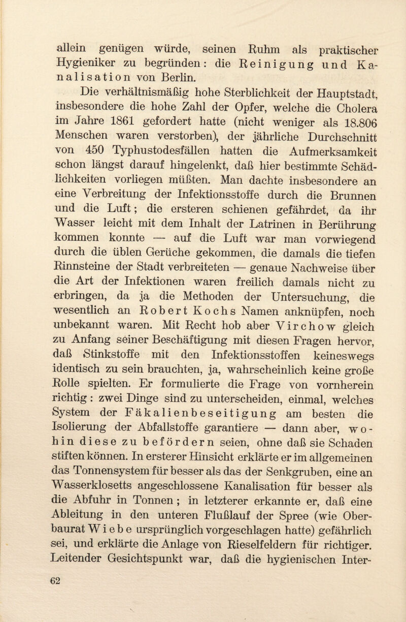allein genügen würde, seinen Ruhm als praktischer Hygieniker zu begründen: die Reinigung und Ka¬ nalisation von Berlin. Die verhältnismäßig hohe Sterblichkeit der Hauptstadt, insbesondere die hohe Zahl der Opfer, welche die Cholera im Jahre 1861 gefordert hatte (nicht weniger als 18.806 Menschen waren verstorben), der jährliche Durchschnitt von 450 Typhustodesfällen hatten die Aufmerksamkeit schon längst darauf hingelenkt, daß liier bestimmte Schäd¬ lichkeiten vorliegen müßten. Man dachte insbesondere an eine Verbreitung der Infektionsstoffe durch die Brunnen und die Luft; die ersteren schienen gefährdet, da ihr Wasser leicht mit dem Inhalt der Latrinen in Berührung kommen konnte — auf die Luft war man vorwiegend durch die üblen Gerüche gekommen, die damals die tiefen Rinnsteine der Stadt verbreiteten — genaue Nachweise über die Art der Infektionen waren freilich damals nicht zu erbringen, da ja die Methoden der Untersuchung, die wesentlich an Robert Kochs Namen anknüpfen, noch unbekannt waren. Mit Recht hob aber Virchow gleich zu Anfang seiner Beschäftigung mit diesen Fragen hervor, daß Stinkstoffe mit den Infektionsstoffen keineswegs identisch zu sein brauchten, ja, wahrscheinlich keine große Rolle spielten. Er formulierte die Frage von vornherein richtig : zwei Dinge sind zu unterscheiden, einmal, welches System der Fäkalienbeseitigung am besten die Isolierung der Abfallstoffe garantiere — dann aber, wo¬ hin diese zu befördern seien, ohne daß sie Schaden stiften können. In ersterer Hinsicht erklärte er im allgemeinen das Tonnensystem für besser als das der Senkgruben, eine an Wasserklosetts angeschlossene Kanalisation für besser als die Abfuhr in Tonnen ; in letzterer erkannte er, daß eine Ableitung in den unteren Flußlauf der Spree (wie Ober¬ baurat Wiebe ursprünglich vorgeschlagen hatte) gefährlich sei, und erklärte die Anlage von Rieselfeldern für richtiger. Leitender Gesichtspunkt war, daß die hygienischen Inter-