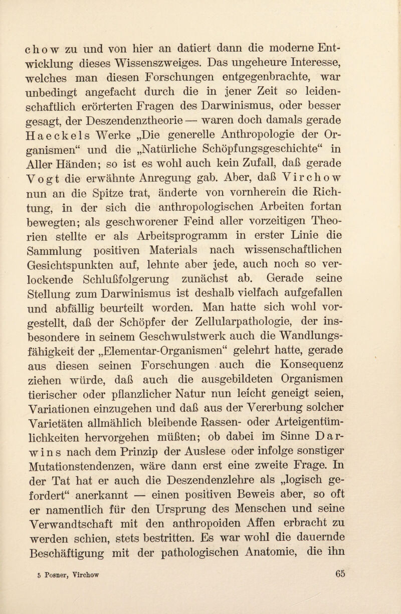 chow zu und von hier an datiert dann die moderne Ent¬ wicklung dieses Wissenszweiges. Das ungeheure Interesse, welches man diesen Forschungen entgegenbrachte, war unbedingt angefacht durch die in jener Zeit so leiden¬ schaftlich erörterten Fragen des Darwinismus, oder besser gesagt, der Deszendenztheorie — waren doch damals gerade Haeckels Werke „Die generelle Anthropologie der Or¬ ganismen“ und die „Natürliche Schöpfungsgeschichte“ in Aller Händen; so ist es wohl auch kein Zufall, daß gerade Vogt die erwähnte Anregung gab. Aber, daß V i r c h o w nun an die Spitze trat, änderte von vornherein die Rich¬ tung, in der sich die anthropologischen Arbeiten fortan bewegten; als geschworener Feind aller vorzeitigen Theo¬ rien stellte er als Arbeitsprogramm in erster Linie die Sammlung positiven Materials nach wissenschaftlichen Gesichtspunkten auf, lehnte aber jede, auch noch so ver¬ lockende Schlußfolgerung zunächst ab. Gerade seine Stellung zum Darwinismus ist deshalb vielfach aufgefallen und abfällig beurteilt worden. Man hatte sich wohl vor¬ gestellt, daß der Schöpfer der Zellularpathologie, der ins¬ besondere in seinem Geschwulstwerk auch die Wandlungs¬ fähigkeit der „Flementar-Organismen“ gelehrt hatte, gerade aus diesen seinen Forschungen auch die Konsequenz ziehen würde, daß auch die ausgebildeten Organismen tierischer oder pflanzlicher Natur nun leicht geneigt seien, Variationen einzugehen und daß aus der Vererbung solcher Varietäten allmählich bleibende Rassen- oder Arteigentüm¬ lichkeiten hervorgehen müßten; ob dabei im Sinne Dar¬ wins nach dem Prinzip der Auslese oder infolge sonstiger Mutationstendenzen, wäre dann erst eine zweite Frage. In der Tat hat er auch die Deszendenzlehre als „logisch ge¬ fordert“ anerkannt — einen positiven Beweis aber, so oft er namentlich für den Ursprung des Menschen und seine Verwandtschaft mit den anthropoiden Affen erbracht zu werden schien, stets bestritten. Es war wohl die dauernde Beschäftigung mit der pathologischen Anatomie, die ihn 5 Posner, Virchow