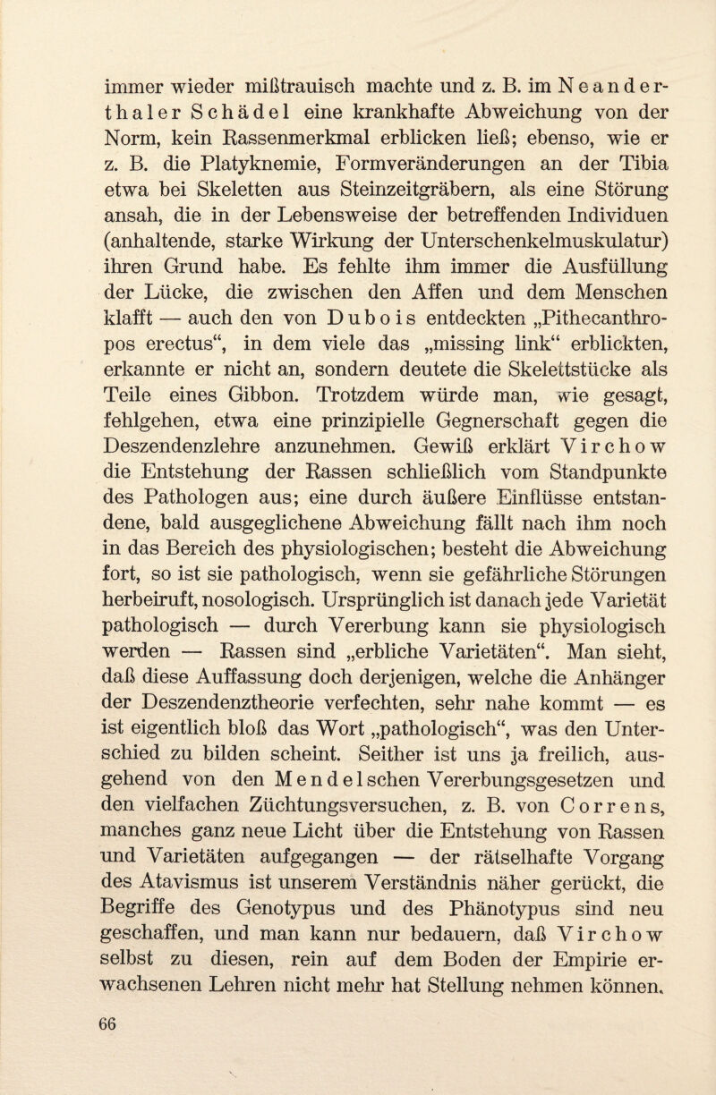 immer wieder mißtrauisch machte und z. B.imNeander- thaier Schädel eine krankhafte Abweichung von der Norm, kein Rassenmerkmal erblicken ließ; ebenso, wie er z. B. die Platyknemie, Formveränderungen an der Tibia etwa hei Skeletten aus Steinzeitgräbern, als eine Störung ansah, die in der Lebensweise der betreffenden Individuen (anhaltende, starke Wirkung der Unterschenkelmuskulatur) ihren Grund habe. Es fehlte ihm immer die Ausfüllung der Lücke, die zwischen den Affen und dem Menschen klafft — auch den von D u b o i s entdeckten „Pithecanthro- pos erectus“, in dem viele das „missing link“ erblickten, erkannte er nicht an, sondern deutete die Skelettstücke als Teile eines Gibbon. Trotzdem würde man, wie gesagt, fehlgehen, etwa eine prinzipielle Gegnerschaft gegen die Deszendenzlehre anzunehmen. Gewiß erklärt V i r c h o w die Entstehung der Rassen schließlich vom Standpunkte des Pathologen aus; eine durch äußere Einflüsse entstan¬ dene, bald ausgeglichene Abweichung fällt nach ihm noch in das Bereich des physiologischen; besteht die Abweichung fort, so ist sie pathologisch, wenn sie gefährliche Störungen herbeiruft, nosologisch. Ursprünglich ist danach jede Varietät pathologisch — durch Vererbung kann sie physiologisch werden — Rassen sind „erbliche Varietäten“. Man sieht, daß diese Auffassung doch derjenigen, welche die Anhänger der Deszendenztheorie verfechten, sehr nahe kommt — es ist eigentlich bloß das Wort „pathologisch“, was den Unter¬ schied zu bilden scheint. Seither ist uns ja freilich, aus¬ gehend von den Mendel sehen Vererbungsgesetzen und den vielfachen Züchtungsversuchen, z. B. von Correns, manches ganz neue Licht über die Entstehung von Rassen und Varietäten auf gegangen — der rätselhafte Vorgang des Atavismus ist unserem Verständnis näher gerückt, die Begriffe des Genotypus und des Phänotypus sind neu geschaffen, und man kann nur bedauern, daß V i r c h o w selbst zu diesen, rein auf dem Boden der Empirie er¬ wachsenen Lehren nicht mehr hat Stellung nehmen können.