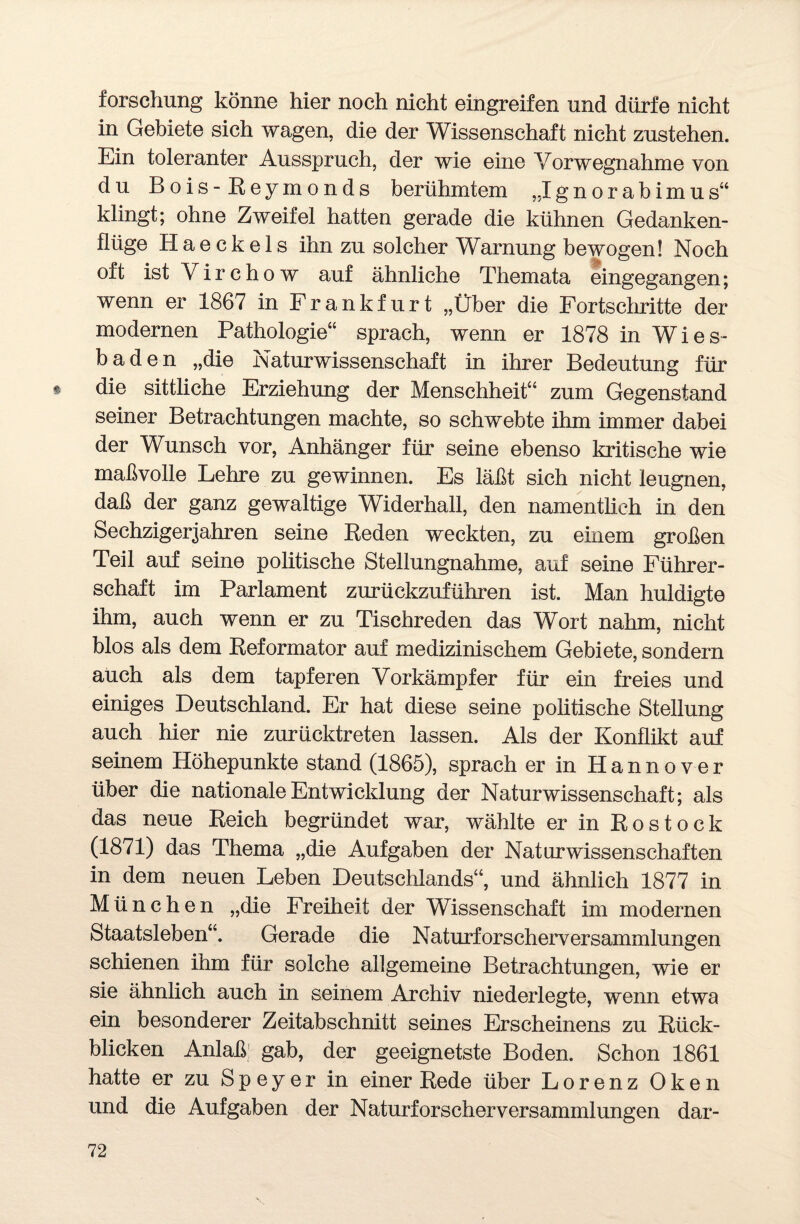 forschung könne hier noch nicht eingreifen und dürfe nicht in Gebiete sich wagen, die der Wissenschaft nicht zustehen. Ein toleranter Ausspruch, der wie eine Vorwegnahme von du Bois - Reymonds berühmtem „Ignorabimus“ klingt; ohne Zweifel hatten gerade die kühnen Gedanken¬ flüge H a e ck e 1 s ihn zu solcher Warnung bewogen! Noch oft ist V i r c h o w auf ähnliche Themata eingegangen; wenn er 1867 in Frankfurt „Über die Fortschritte der modernen Pathologie“ sprach, wenn er 1878 in Wies¬ baden „die Naturwissenschaft in ihrer Bedeutung für t die sittliche Erziehung der Menschheit“ zum Gegenstand seiner Betrachtungen machte, so schwebte ihm immer dabei der Wunsch vor, Anhänger für seine ebenso kritische wie maßvolle Lehre zu gewinnen. Es läßt sich nicht leugnen, daß der ganz gewaltige Widerhall, den namentlich in den Sechzigerjahren seine Reden weckten, zu einem großen Teil auf seine politische Stellungnahme, auf seine Führer¬ schaft im Parlament zurückzuführen ist. Man huldigte ihm, auch wenn er zu Tischreden das Wort nahm, nicht blos als dem Reformator auf medizinischem Gebiete, sondern auch als dem tapferen Vorkämpfer für ein freies und einiges Deutschland. Er hat diese seine politische Stellung auch hier nie zurücktreten lassen. Als der Konflikt auf seinem Höhepunkte stand (1865), sprach er in Hannover über die nationale Entwicklung der Naturwissenschaft; als das neue Reich begründet war, wählte er in Rostock (1871) das Thema „die Aufgaben der Naturwissenschaften in dem neuen Leben Deutschlands“, und ähnlich 1877 in München „die Freiheit der Wissenschaft im modernen Staatsleben“. Gerade die Naturforscherversammlungen schienen ihm für solche allgemeine Betrachtungen, wie er sie ähnlich auch in seinem Archiv niederlegte, wenn etwa ein besonderer Zeitabschnitt seines Erscheinens zu Rück¬ blicken Anlaß; gab, der geeignetste Boden. Schon 1861 hatte er zu Speyer in einer Rede über Lorenz Oken und die Aufgaben der Naturforscherversammlungen dar-