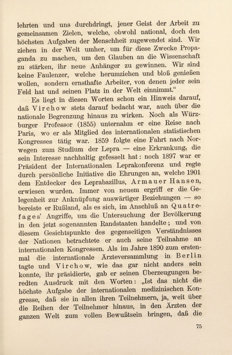 lehrten und uns durchdringt, jener Geist der Arbeit zu gemeinsamen Zielen, welche, obwohl national, doch den höchsten Aufgaben der Menschheit zugewendet sind. Wir ziehen in der Welt umher, um für diese Zwecke Propa¬ ganda zu machen, um den Glauben an die Wissenschaft zu stärken, ihr neue Anhänger zu gewinnen. Wir sind keine Faulenzer, welche herumziehen und bloß genießen wollen, sondern ernsthafte Arbeiter, von denen jeder sein Feld hat und seinen Platz in der Welt einnimmt.“ Es liegt in diesen Worten schon ein Hinweis darauf, daß Yirchow stets darauf bedacht war, auch über die nationale Begrenzung hinaus zu wirken. Noch als Würz¬ burger Professor (1855) unternahm er eine Reise nach Paris, wo er als Mitglied des internationalen statistischen Kongresses tätig war. 1859 folgte eine Fahrt nach Nor¬ wegen zum Studium der Lepra — eine Erkrankung, die sein Interesse nachhaltig gefesselt hat: noch 1897 war er Präsident der Internationalen Leprakonferenz und regte durch persönliche Initiative die Ehrungen an, welche 1901 dem Entdecker des Leprabazillus, Arm au er Hansen, erwiesen wurden. Immer von neuem ergriff er die Ge¬ legenheit zur Anknüpfung auswärtiger Beziehungen — so bereiste er Rußland, als es sich, im Anschluß an Quatre- f a g e s’ Angriffe, um die Untersuchung der Bevölkerung in den jetzt sogenannten Randstaaten handelte ; und. von diesem Gesichtspunkte des gegenseitigen Verständnisses der Nationen betrachtete er auch seine Teilnahme an internationalen Kongressen. Als im Jahre 1890 zum ersten¬ mal die internationale Ärzteversammlung in Berlin tagte und Virchow, wie das gar nicht anders sein konnte, ihr präsidierte, gab er seinen Überzeugungen be¬ redten Ausdruck mit den Worten: „Ist das nicht die höchste Aufgabe der internationalen medizinischen Kon¬ gresse, daß sie in allen ihren Teilnehmern, ja, weit über die Reihen der Teilnehmer hinaus, in den Ärzten der ganzen Welt zum vollen Bewußtsein bringen, daß die