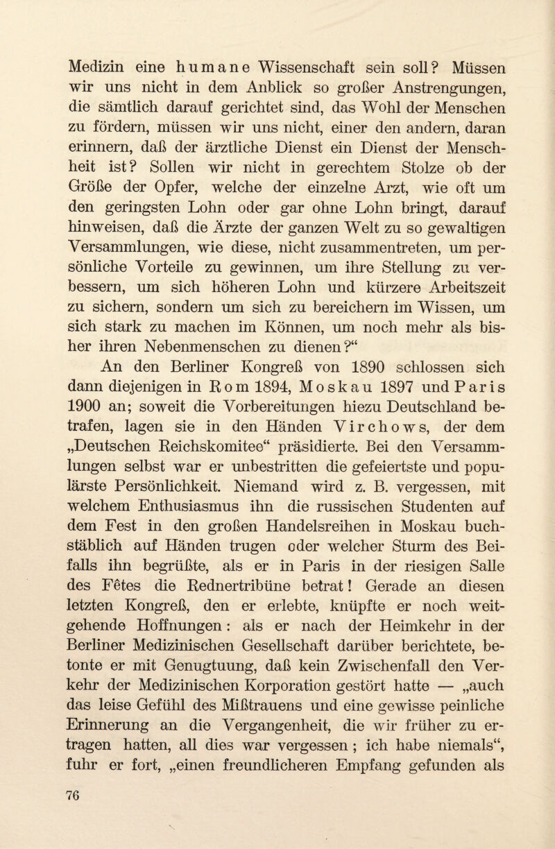 Medizin eine humane Wissenschaft sein soll? Müssen wir uns nicht in dem Anblick so großer Anstrengungen, die sämtlich darauf gerichtet sind, das Wohl der Menschen zu fördern, müssen wir uns nicht, einer den andern, daran erinnern, daß der ärztliche Dienst ein Dienst der Mensch¬ heit ist? Sollen wir nicht in gerechtem Stolze ob der Größe der Opfer, welche der einzelne Arzt, wie oft um den geringsten Lohn oder gar ohne Lohn bringt, darauf hinweisen, daß die Ärzte der ganzen Welt zu so gewaltigen Versammlungen, wie diese, nicht zusammentreten, um per¬ sönliche Vorteile zu gewinnen, um ihre Stellung zu ver¬ bessern, um sich höheren Lohn und kürzere Arbeitszeit zu sichern, sondern um sich zu bereichern im Wissen, um sich stark zu machen im Können, um noch mehr als bis¬ her ihren Nebenmenschen zu dienen?“ An den Berliner Kongreß von 1890 schlossen sich dann diejenigen in ßom 1894, Moskau 1897 und Paris 1900 an; soweit die Vorbereitungen hiezu Deutschland be¬ trafen, lagen sie in den Händen Virchows, der dem „Deutschen Reichskomitee“ präsidierte. Bei den Versamm¬ lungen selbst war er unbestritten die gefeiertste und popu¬ lärste Persönlichkeit. Niemand wird z. B. vergessen, mit welchem Enthusiasmus ihn die russischen Studenten auf dem Fest in den großen Handelsreihen in Moskau buch¬ stäblich auf Händen trugen oder welcher Sturm des Bei¬ falls ihn begrüßte, als er in Paris in der riesigen Salle des Fetes die Rednertribüne betrat! Gerade an diesen letzten Kongreß, den er erlebte, knüpfte er noch weit¬ gehende Hoffnungen : als er nach der Heimkehr in der Berliner Medizinischen Gesellschaft darüber berichtete, be¬ tonte er mit Genugtuung, daß kein Zwischenfall den Ver¬ kehr der Medizinischen Korporation gestört hatte — „auch das leise Gefühl des Mißtrauens und eine gewisse peinliche Erinnerung an die Vergangenheit, die wir früher zu er¬ tragen hatten, all dies war vergessen ; ich habe niemals“, fuhr er fort, „einen freundlicheren Empfang gefunden als