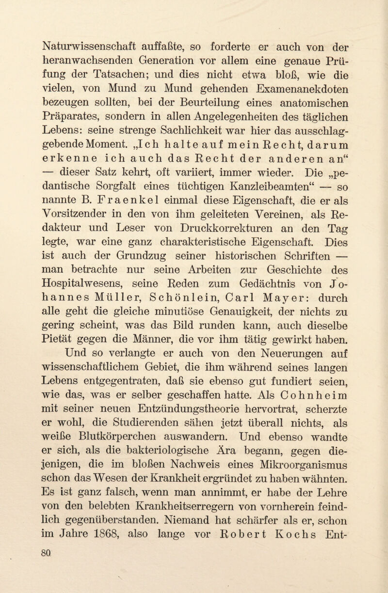 Naturwissenschaft auffaßte, so forderte er auch von der heranwachsenden Generation vor allem eine genaue Prü¬ fung der Tatsachen; und dies nicht etwa bloß, wie die vielen, von Mund zu Mund gehenden Examenanekdoten bezeugen sollten, bei der Beurteilung eines anatomischen Präparates, sondern in allen Angelegenheiten des täglichen Lebens: seine strenge Sachlichkeit war hier das ausschlag¬ gebende Moment. „Ich halte auf mein Recht, darum erkenne ich auch das Recht der anderen an“ — dieser Satz kehrt, oft variiert, immer wieder. Die „pe¬ dantische Sorgfalt eines tüchtigen Kanzleibeamten“ — so nannte B. Fraenkel einmal diese Eigenschaft, die er als Vorsitzender in den von ihm geleiteten Vereinen, als Re¬ dakteur und Leser von Druckkorrekturen an den Tag legte, war eine ganz charakteristische Eigenschaft. Dies ist auch der Grundzug seiner historischen Schriften —- man betrachte nur seine Arbeiten zur Geschichte des Hospitalwesens, seine Reden zum Gedächtnis von Jo¬ hannes Müller, Schönlein, Carl Mayer: durch alle geht die gleiche minutiöse Genauigkeit, der nichts zu gering scheint, was das Bild runden kann, auch dieselbe Pietät gegen die Männer, die vor ihm tätig gewirkt haben. Und so verlangte er auch von den Neuerungen auf wissenschaftlichem Gebiet, die ihm während seines langen Lebens entgegentraten, daß sie ebenso gut fundiert seien, wie das, was er selber geschaffen hatte. Als Cohnheim mit seiner neuen Entzündungstheorie hervortrat, scherzte er wohl, die Studierenden sähen jetzt überall nichts, als weiße Blutkörperchen auswandern. Und ebenso wandte er sich, als die bakteriologische Ära begann, gegen die¬ jenigen, die im bloßen Nachweis eines Mikroorganismus schon das Wesen der Krankheit ergründet zu haben wähnten. Es ist ganz falsch, wenn man annimmt, er habe der Lehre von den belebten Krankheitserregern von vornherein feind¬ lich gegenüberstanden. Niemand hat schärfer als er, schon im Jahre 1868, also lange vor Robert Kochs Ent-