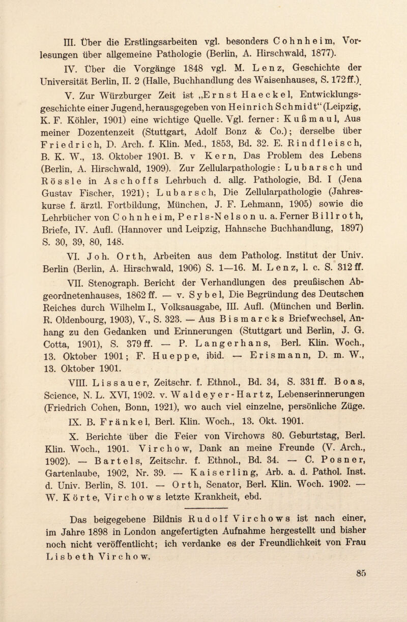 III. Über die Erstlingsarbeiten vgl. besonders Cohn he im, Vor¬ lesungen über allgemeine Pathologie (Berlin, A. Hirschwald, 1877). IV. Über die Vorgänge 1848 vgl. M. Lenz, Geschichte der Universität Berlin, II. 2 (Halle, Buchhandlung des Waisenhauses, S. 172ff.X V. Zur Würzburger Zeit ist ,,Ernst Haeckel, Entwicklungs¬ geschichte einer Jugend,herausgegeben von Heinrich Schmidt“(Leipzig, K. F. Köhler, 1901) eine wichtige Quelle. Vgl. ferner: K u ß m a u 1, Aus meiner Dozentenzeit (Stuttgart, Adolf Bonz & Co.); derselbe über Friedrich, D. Arch. f. Klin. Med., 1853, Bd. 32. E. Rindfleisch, B. K. W., 13. Oktober 1901. B. v Kern, Das Problem des Lebens (Berlin, A. Hirschwald, 1909). Zur Zellularpathologie: Lubarsch und Rössle in Aschoffs Lehrbuch d. allg. Pathologie, Bd. I (Jena Gustav Fischer, 1921); Lubarsch, Die Zellularpathologie (Jahres¬ kurse f. ärztl. Fortbildung, München, J. F. Lehmann, 1905) sowie die Lehrbücher von Cohnheim, Perls-Nelson u. a. Ferner B i 11 r o t h, Briefe, IV. Aufl. (Hannover und Leipzig, Hahnsche Buchhandlung, 1897) S. 30, 39, 80, 148. VI. Joh. Orth, Arbeiten aus dem Patholog. Institut der Univ. Berlin (Berlin, A. Hirschwald, 1906) S. 1—16. M. Lenz, 1. c. S. 312 ff. VH. Stenograph. Bericht der Verhandlungen des preußischen Ab¬ geordnetenhauses, 1862 ff. — v. S y b e 1, Die Begründung des Deutschen Reiches durch Wilhelm I., Volksausgabe, IR. Aufl. (München und Berlin. R. Oldenbourg, 1903), V., S. 323. — Aus Bismarcks Briefwechsel, An¬ hang zu den Gedanken und Erinnerungen (Stuttgart und Berlin, J. G. Cotta, 1901), S. 379ff. — P. Langerhans, Berl. Klin. Woch., 13. Oktober 1901; F. Hueppe, ibid. — Erismann, D. m. W.s 13. Oktober 1901. VITT. Lissauer, Zeitschr. f. Ethnol., Bd. 34, S. 331 ff. Boas, Science, N. L. XVI, 1902. v. Waldeyer-Hartz, Lebenserinnerungen (Friedrich Cohen, Bonn, 1921), wo auch viel einzelne, persönliche Züge. IX. B. Fränkel, Berl. Klin. Woch., 13. Okt. 1901. X. Berichte über die Feier von Virchows 80. Geburtstag, Berl. Klin. Woch., 1901. Virchow, Dank an meine Freunde (V. Arch., 1902). — Bartels, Zeitschr. f. Ethnol., Bd. 34. — C. Posner, Gartenlaube, 1902, Nr. 39. — K a i s e r 1 i n g, Arb. a. d. Pathol. Inst, d. Univ. Berlin, S. 101. — Orth, Senator, Berl. Klin. Woch. 1902. — W. Körte, Virchows letzte Krankheit, ebd. Das beigegebene Bildnis Rudolf Virchows ist nach einer, im Jahre 1898 in London angefertigten Aufnahme hergestellt und bisher noch nicht veröffentlicht; ich verdanke es der Freundlichkeit von Frau Lisbeth Virchow,